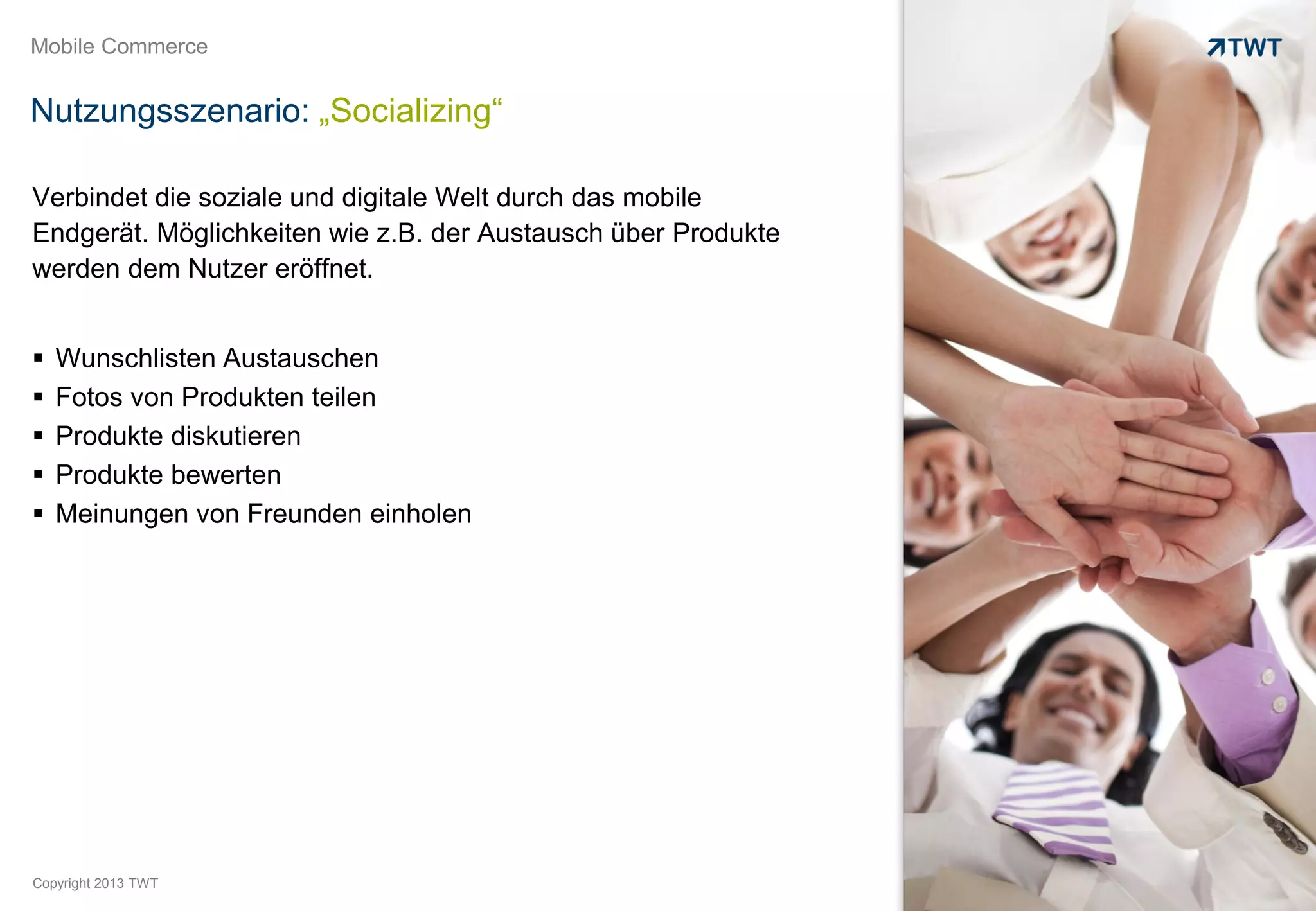 Mobile Commerce


Nutzungsszenario: „Socializing“

Verbindet die soziale und digitale Welt durch das mobile
Endgerät. Möglichkeiten wie z.B. der Austausch über Produkte
werden dem Nutzer eröffnet.


   Wunschlisten Austauschen
   Fotos von Produkten teilen
   Produkte diskutieren
   Produkte bewerten
   Meinungen von Freunden einholen




Copyright 2013 TWT
 