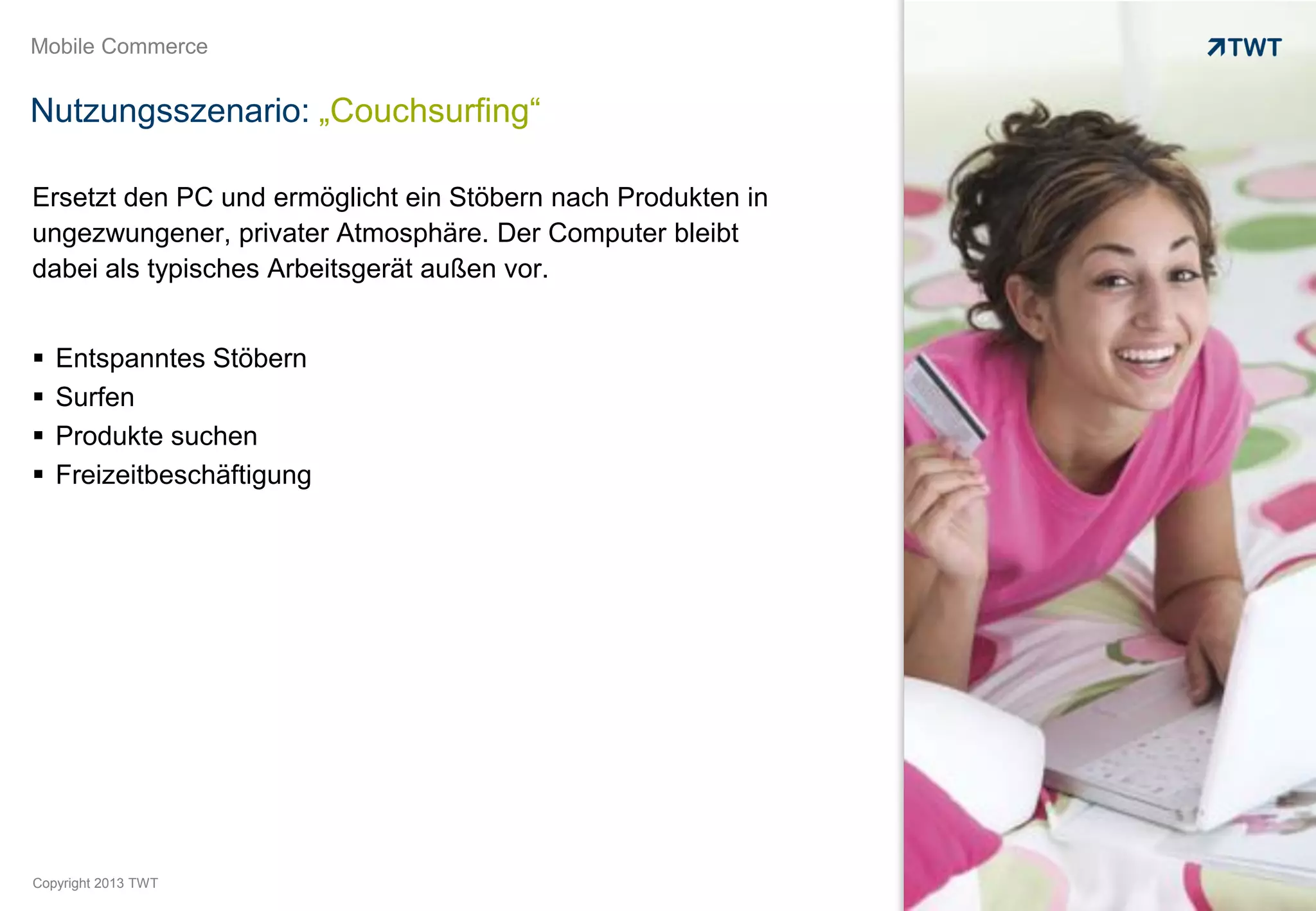 Mobile Commerce


Nutzungsszenario: „Couchsurfing“

Ersetzt den PC und ermöglicht ein Stöbern nach Produkten in
ungezwungener, privater Atmosphäre. Der Computer bleibt
dabei als typisches Arbeitsgerät außen vor.


   Entspanntes Stöbern
   Surfen
   Produkte suchen
   Freizeitbeschäftigung




Copyright 2013 TWT
 