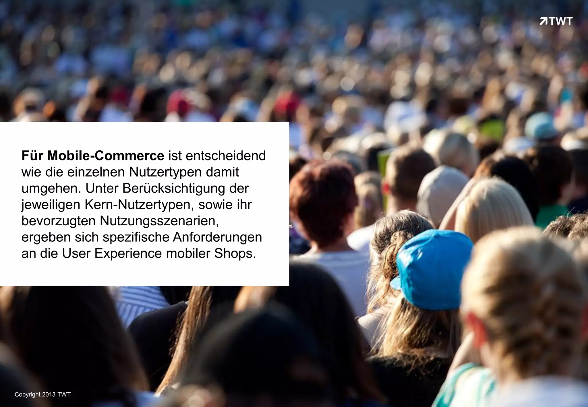 Für Mobile-Commerce ist entscheidend
  wie die einzelnen Nutzertypen damit
  umgehen. Unter Berücksichtigung der
  jeweiligen Kern-Nutzertypen, sowie ihr
  bevorzugten Nutzungsszenarien,
  ergeben sich spezifische Anforderungen
  an die User Experience mobiler Shops.




Copyright 2013 TWT
 