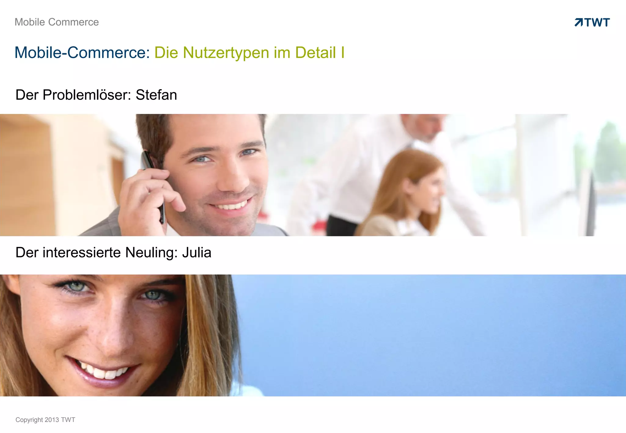 Mobile Commerce


Mobile-Commerce: Die Nutzertypen im Detail I

Der Problemlöser: Stefan




Der interessierte Neuling: Julia




Copyright 2013 TWT
 