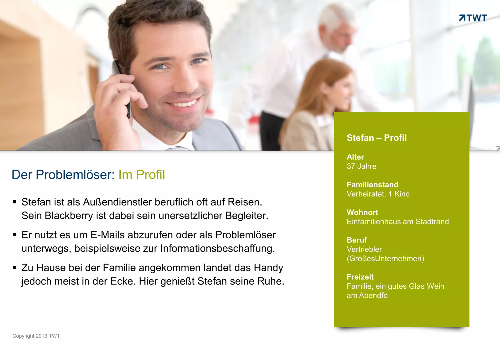 Stefan – Profil

                                                              Alter
                                                              37 Jahre
Der Problemlöser: Im Profil
                                                              Familienstand
                                                              Verheiratet, 1 Kind
 Stefan ist als Außendienstler beruflich oft auf Reisen.
                                                              Wohnort
  Sein Blackberry ist dabei sein unersetzlicher Begleiter.
                                                              Einfamilienhaus am Stadtrand
 Er nutzt es um E-Mails abzurufen oder als Problemlöser      Beruf
  unterwegs, beispielsweise zur Informationsbeschaffung.      Vertriebler
                                                              (GroßesUnternehmen)
 Zu Hause bei der Familie angekommen landet das Handy
                                                              Freizeit
  jedoch meist in der Ecke. Hier genießt Stefan seine Ruhe.   Familie, ein gutes Glas Wein
                                                              am Abendfd




Copyright 2012 TWT
          2013
 