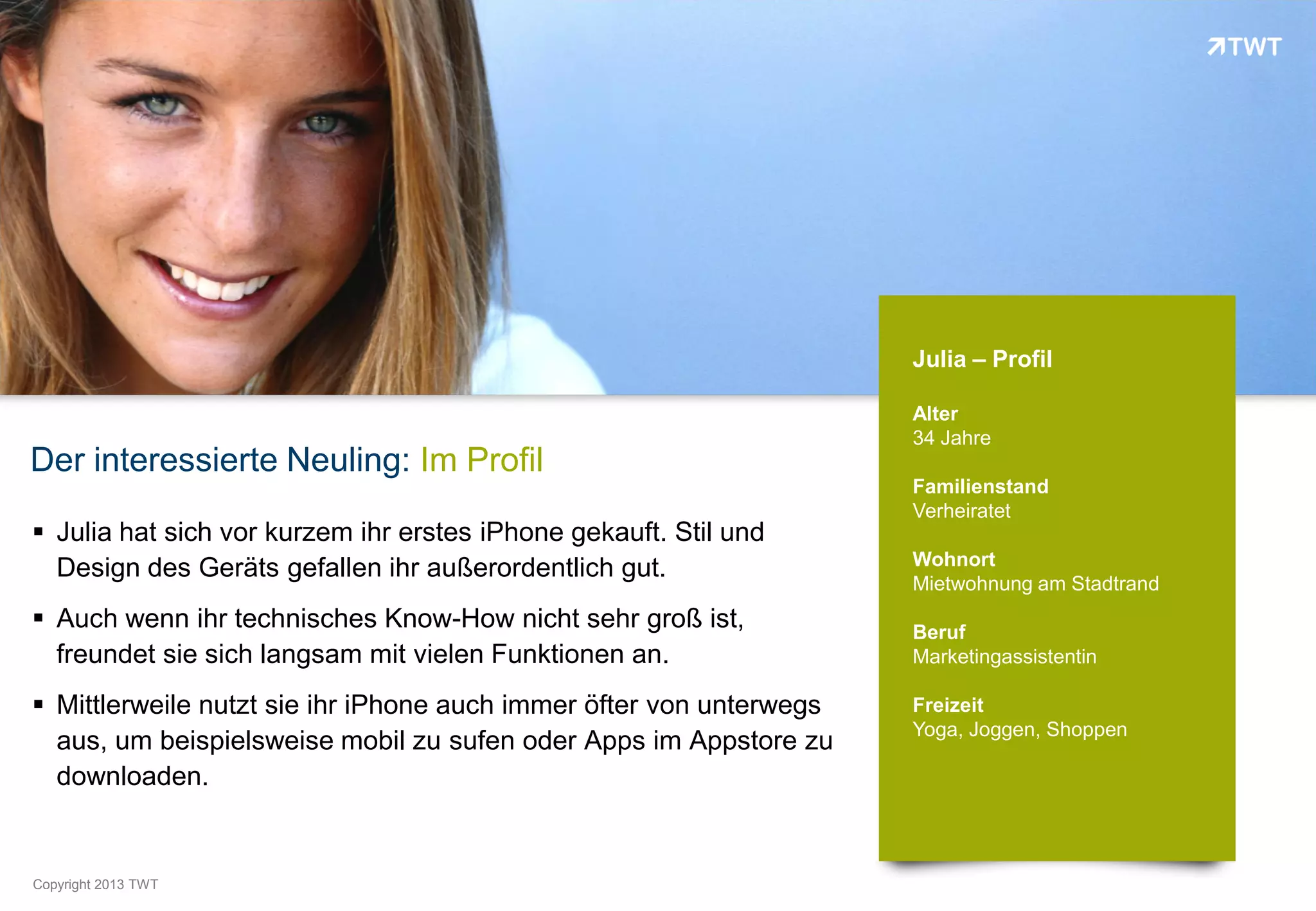 Julia – Profil

                                                                     Alter
                                                                     34 Jahre
Der interessierte Neuling: Im Profil
                                                                     Familienstand
                                                                     Verheiratet
 Julia hat sich vor kurzem ihr erstes iPhone gekauft. Stil und
                                                                     Wohnort
  Design des Geräts gefallen ihr außerordentlich gut.
                                                                     Mietwohnung am Stadtrand
 Auch wenn ihr technisches Know-How nicht sehr groß ist,            Beruf
  freundet sie sich langsam mit vielen Funktionen an.                Marketingassistentin

 Mittlerweile nutzt sie ihr iPhone auch immer öfter von unterwegs   Freizeit
                                                                     Yoga, Joggen, Shoppen
  aus, um beispielsweise mobil zu sufen oder Apps im Appstore zu
  downloaden.


Copyright 2012 TWT
          2013
 