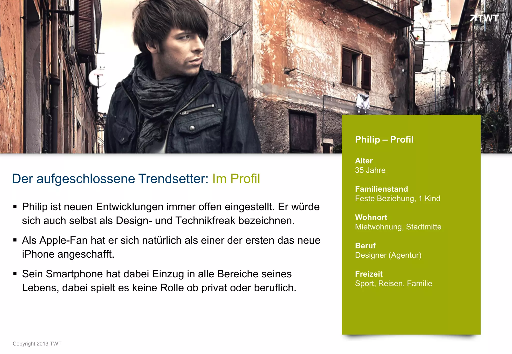Bild: FaceMePLS, Flickr.com
                                                                      Philip – Profil

                                                                      Alter
                                                                      35 Jahre
Der aufgeschlossene Trendsetter: Im Profil
                                                                      Familienstand
                                                                      Feste Beziehung, 1 Kind
 Philip ist neuen Entwicklungen immer offen eingestellt. Er würde
                                                                      Wohnort
  sich auch selbst als Design- und Technikfreak bezeichnen.
                                                                      Mietwohnung, Stadtmitte
 Als Apple-Fan hat er sich natürlich als einer der ersten das neue   Beruf
  iPhone angeschafft.                                                 Designer (Agentur)

 Sein Smartphone hat dabei Einzug in alle Bereiche seines            Freizeit
                                                                      Sport, Reisen, Familie
  Lebens, dabei spielt es keine Rolle ob privat oder beruflich.




Copyright 2012 TWT
          2013
 