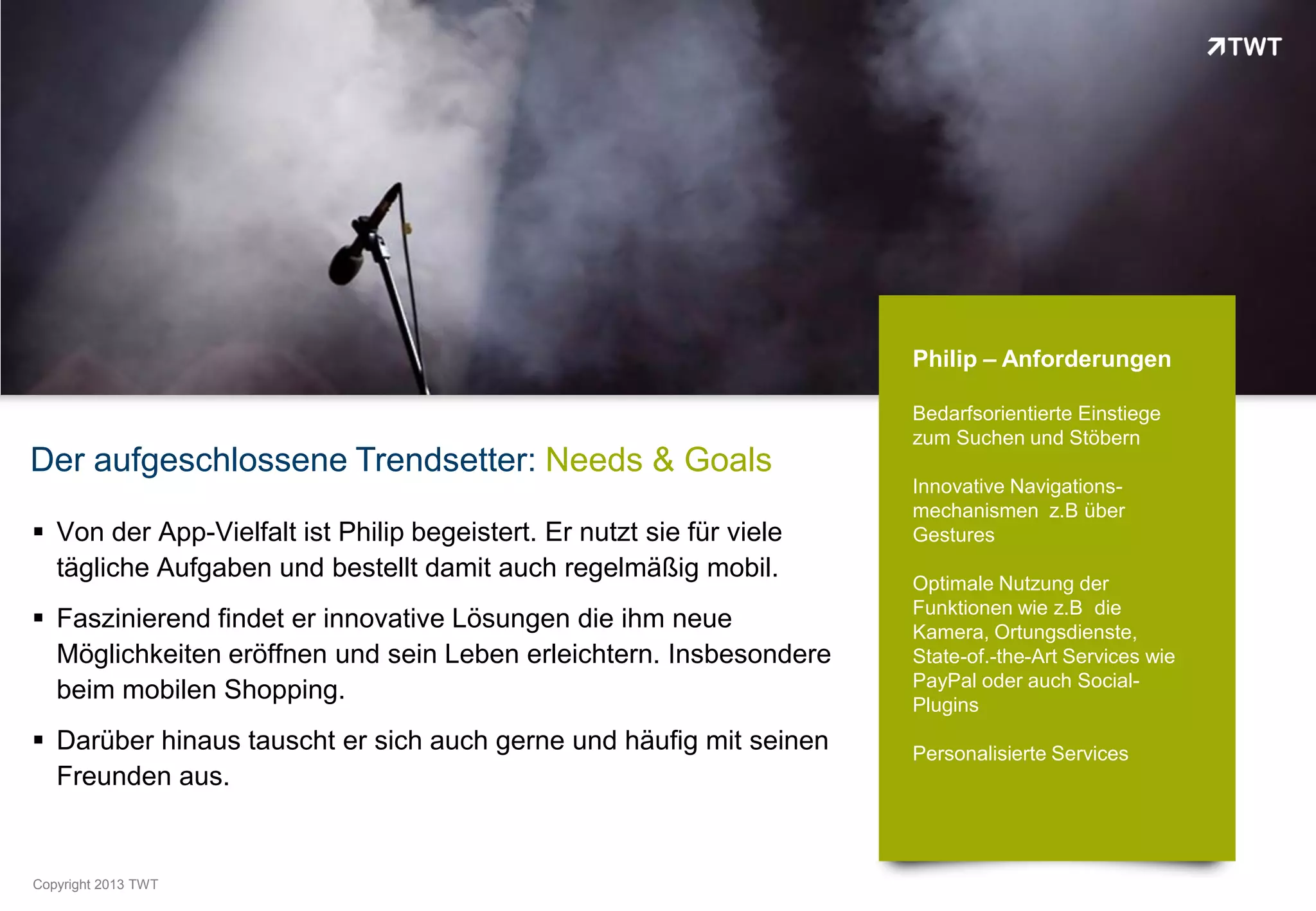 Philip – Anforderungen

                                                                       Bedarfsorientierte Einstiege
                                                                       zum Suchen und Stöbern
Der aufgeschlossene Trendsetter: Needs & Goals
                                                                       Innovative Navigations-
                                                                       mechanismen z.B über
 Von der App-Vielfalt ist Philip begeistert. Er nutzt sie für viele   Gestures
  tägliche Aufgaben und bestellt damit auch regelmäßig mobil.
                                                                       Optimale Nutzung der
                                                                       Funktionen wie z.B die
 Faszinierend findet er innovative Lösungen die ihm neue              Kamera, Ortungsdienste,
  Möglichkeiten eröffnen und sein Leben erleichtern. Insbesondere      State-of.-the-Art Services wie
                                                                       PayPal oder auch Social-
  beim mobilen Shopping.                                               Plugins
 Darüber hinaus tauscht er sich auch gerne und häufig mit seinen      Personalisierte Services
  Freunden aus.


Copyright 2012 TWT
          2013
 