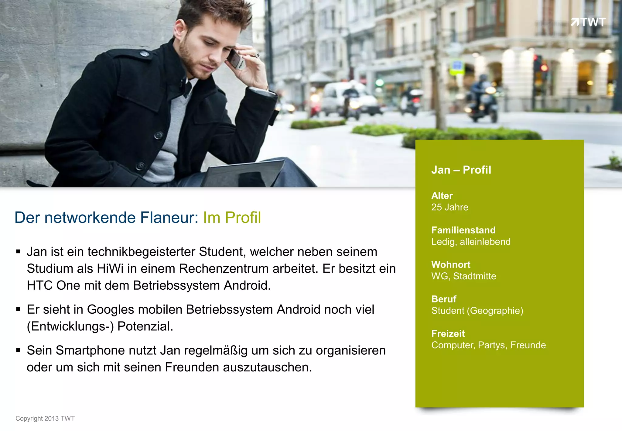 Jan – Profil

                                                                     Alter
                                                                     25 Jahre
Der networkende Flaneur: Im Profil
                                                                     Familienstand
                                                                     Ledig, alleinlebend
 Jan ist ein technikbegeisterter Student, welcher neben seinem
                                                                     Wohnort
  Studium als HiWi in einem Rechenzentrum arbeitet. Er besitzt ein
                                                                     WG, Stadtmitte
  HTC One mit dem Betriebssystem Android.
                                                                     Beruf
 Er sieht in Googles mobilen Betriebssystem Android noch viel       Student (Geographie)
  (Entwicklungs-) Potenzial.                                         Freizeit
                                                                     Computer, Partys, Freunde
 Sein Smartphone nutzt Jan regelmäßig um sich zu organisieren
  oder um sich mit seinen Freunden auszutauschen.


Copyright 2012 TWT
          2013
 