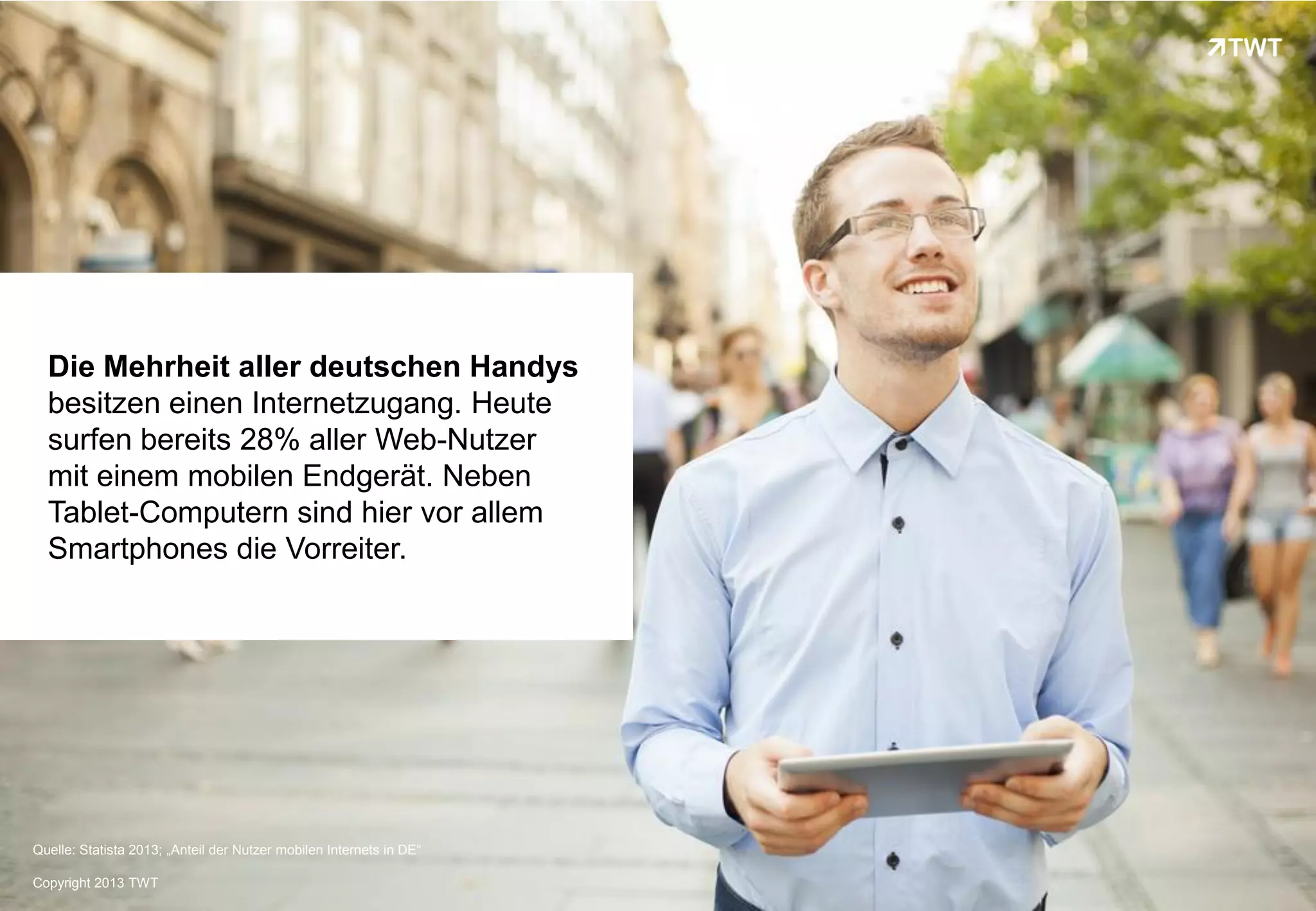 Die Mehrheit aller deutschen Handys
  besitzen einen Internetzugang. Heute
  surfen bereits 28% aller Web-Nutzer
  mit einem mobilen Endgerät. Neben
  Tablet-Computern sind hier vor allem
  Smartphones die Vorreiter.




Quelle: Statista 2013; „Anteil der Nutzer mobilen Internets in DE“

Copyright 2013 TWT
 