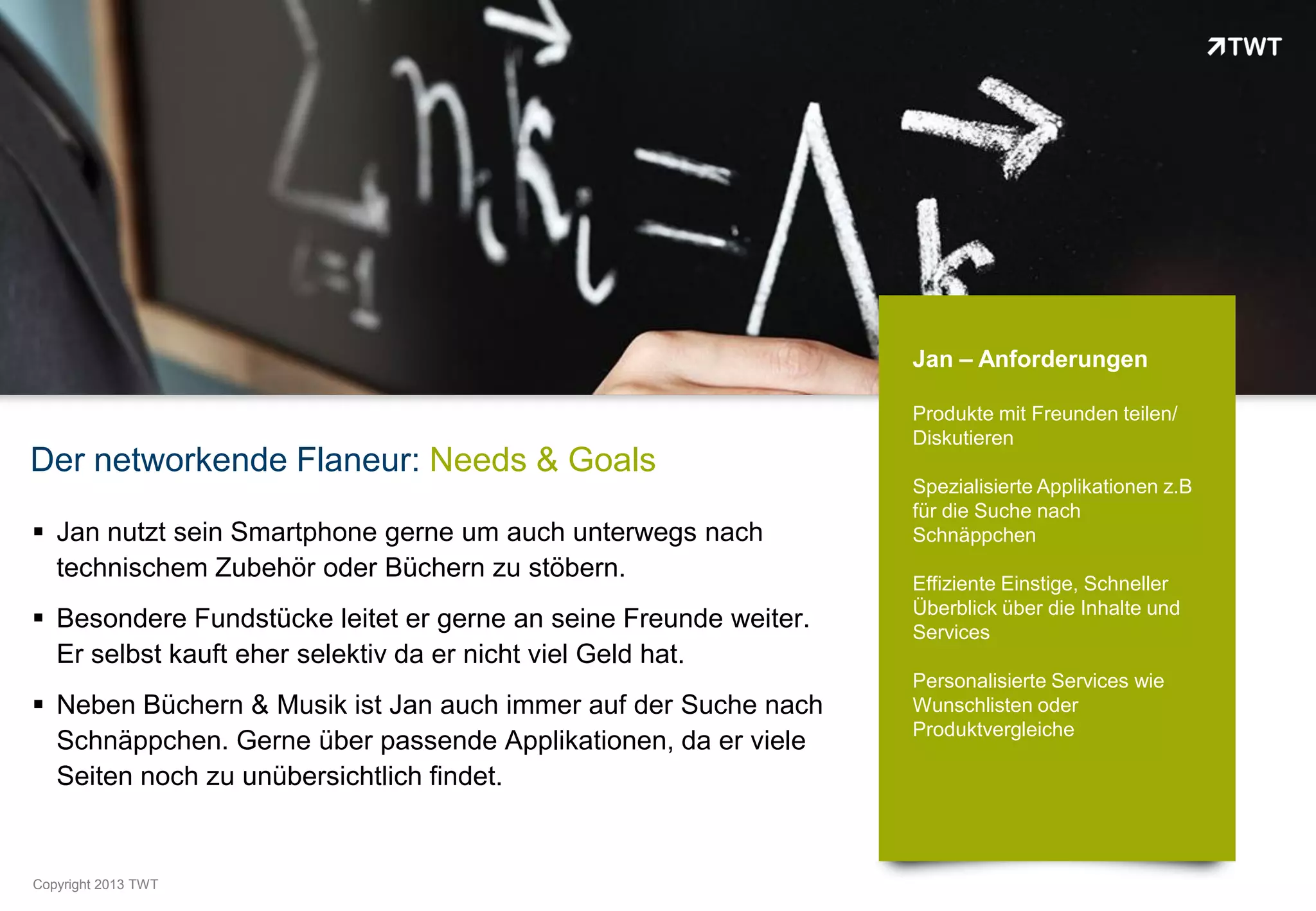 Jan – Anforderungen

                                                                  Produkte mit Freunden teilen/
                                                                  Diskutieren
Der networkende Flaneur: Needs & Goals
                                                                  Spezialisierte Applikationen z.B
                                                                  für die Suche nach
 Jan nutzt sein Smartphone gerne um auch unterwegs nach          Schnäppchen
  technischem Zubehör oder Büchern zu stöbern.
                                                                  Effiziente Einstige, Schneller
                                                                  Überblick über die Inhalte und
 Besondere Fundstücke leitet er gerne an seine Freunde weiter.   Services
  Er selbst kauft eher selektiv da er nicht viel Geld hat.
                                                                  Personalisierte Services wie
 Neben Büchern & Musik ist Jan auch immer auf der Suche nach     Wunschlisten oder
                                                                  Produktvergleiche
  Schnäppchen. Gerne über passende Applikationen, da er viele
  Seiten noch zu unübersichtlich findet.


Copyright 2012 TWT
          2013
 