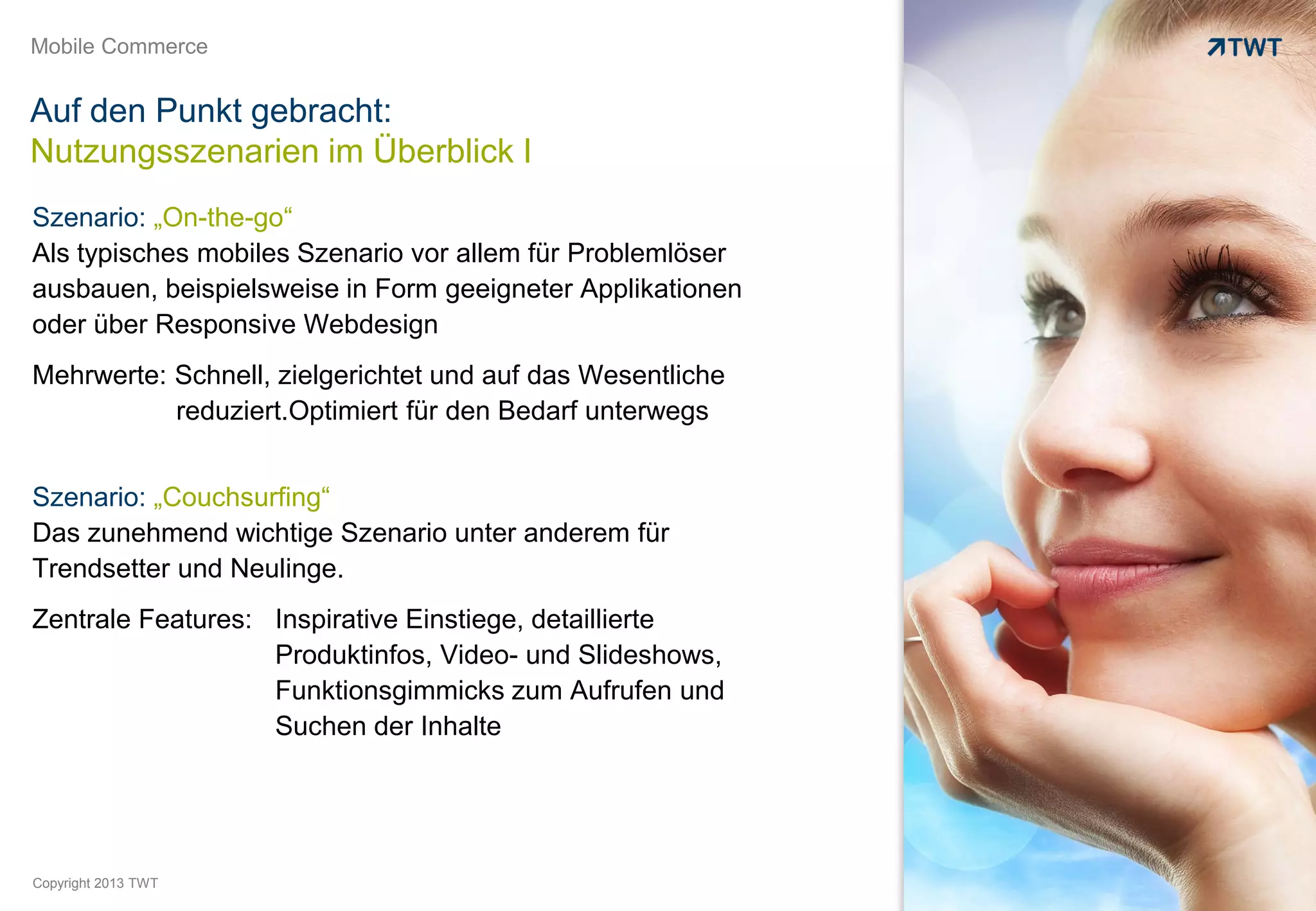 Mobile Commerce


Auf den Punkt gebracht:
Nutzungsszenarien im Überblick I
Szenario: „On-the-go“
Als typisches mobiles Szenario vor allem für Problemlöser
ausbauen, beispielsweise in Form geeigneter Applikationen
oder über Responsive Webdesign
Mehrwerte: Schnell, zielgerichtet und auf das Wesentliche
           reduziert.Optimiert für den Bedarf unterwegs


Szenario: „Couchsurfing“
Das zunehmend wichtige Szenario unter anderem für
Trendsetter und Neulinge.
Zentrale Features: Inspirative Einstiege, detaillierte
                   Produktinfos, Video- und Slideshows,
                   Funktionsgimmicks zum Aufrufen und
                   Suchen der Inhalte




Copyright 2013 TWT
 