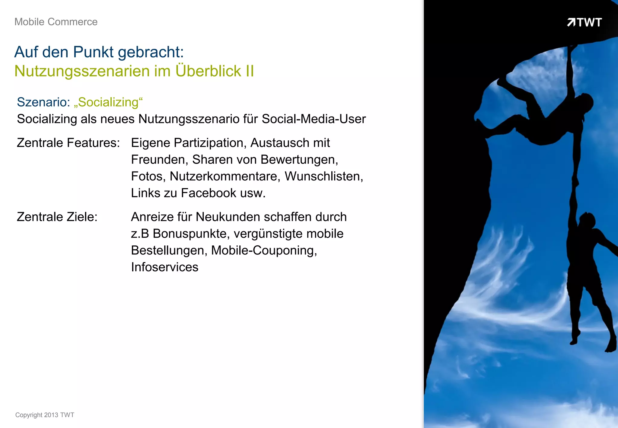 Mobile Commerce


Auf den Punkt gebracht:
Nutzungsszenarien im Überblick II
Szenario: „Socializing“
Socializing als neues Nutzungsszenario für Social-Media-User
Zentrale Features: Eigene Partizipation, Austausch mit
                   Freunden, Sharen von Bewertungen,
                   Fotos, Nutzerkommentare, Wunschlisten,
                   Links zu Facebook usw.
Zentrale Ziele:      Anreize für Neukunden schaffen durch
                     z.B Bonuspunkte, vergünstigte mobile
                     Bestellungen, Mobile-Couponing,
                     Infoservices




Copyright 2013 TWT
 