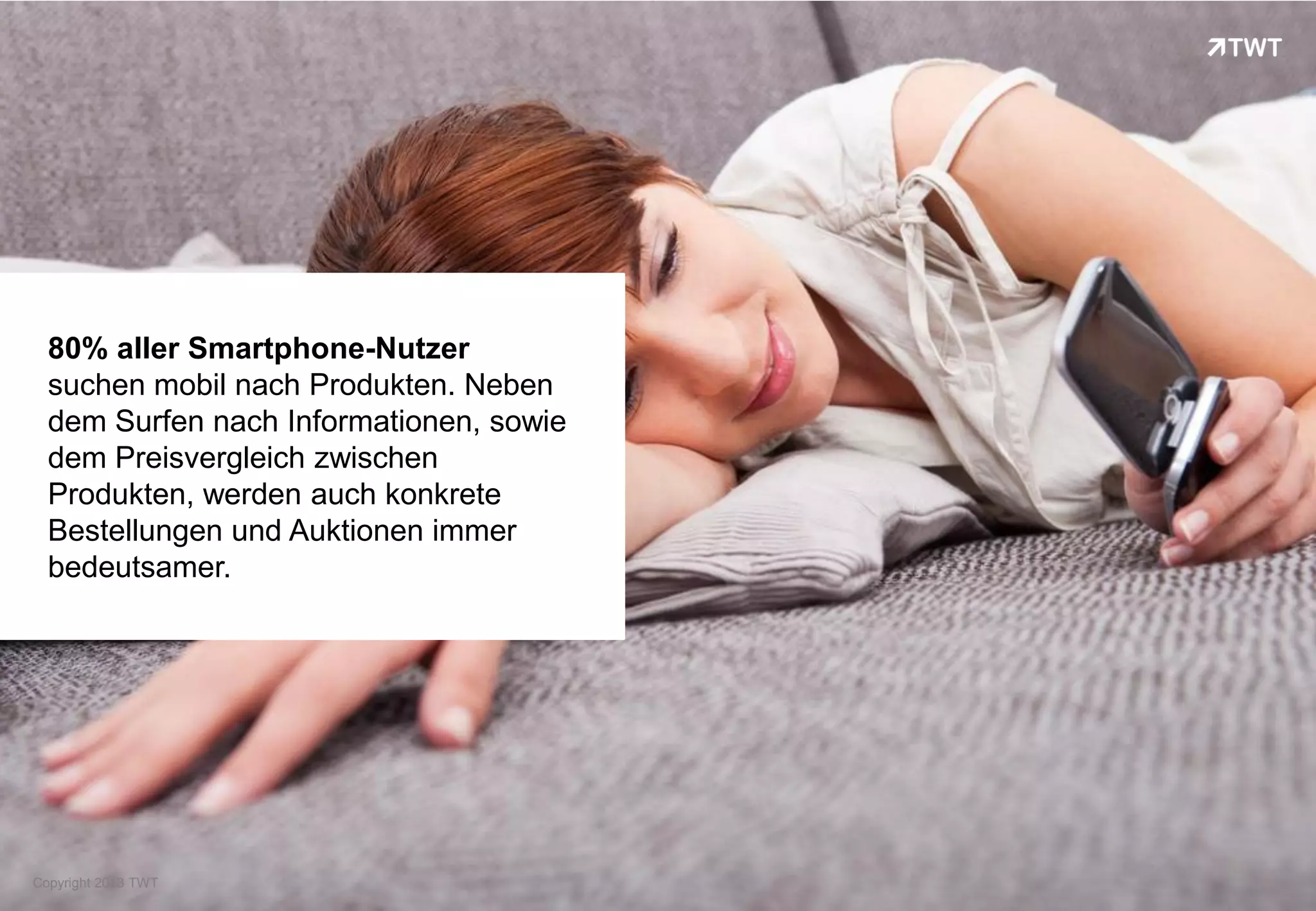 80% aller Smartphone-Nutzer
  suchen mobil nach Produkten. Neben
  dem Surfen nach Informationen, sowie
  dem Preisvergleich zwischen
  Produkten, werden auch konkrete
  Bestellungen und Auktionen immer
  bedeutsamer.




Copyright 2013 TWT
 