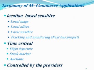 10
location based sensitive
 Local maps
 Local offers
 Local weather
 Tracking and monitoring (Next bus project)
Time critical
 Flight departure
 Stock market
 Auctions
Controlled by the providers
Taxonomy of M- Commerce Applications
 