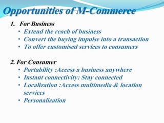 1. For Business
• Extend the reach of business
• Convert the buying impulse into a transaction
• To offer customised services to consumers
2. For Consumer
• Portability :Access a business anywhere
• Instant connectivity: Stay connected
• Localization :Access multimedia & location
services
• Personalization
Opportunities of M-Commerce
 