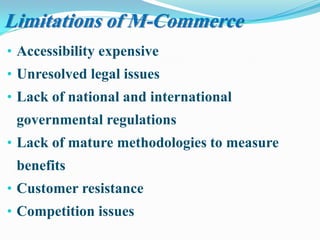 • Accessibility expensive
• Unresolved legal issues
• Lack of national and international
governmental regulations
• Lack of mature methodologies to measure
benefits
• Customer resistance
• Competition issues
Limitations of M-Commerce
 