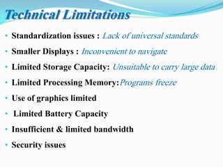 • Standardization issues : Lack of universal standards
• Smaller Displays : Inconvenient to navigate
• Limited Storage Capacity: Unsuitable to carry large data
• Limited Processing Memory:Programs freeze
• Use of graphics limited
• Limited Battery Capacity
• Insufficient & limited bandwidth
• Security issues
Technical Limitations
 