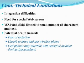 • Integration difficulties
• Need for special Web servers
 WAP and SMS limited to small number of characters
and text.
 Potential health hazards
 Fear of radiation
 Unsafe to drive and use wireless phone
 Cell phones may interfere with sensitive medical
devices (pacemakers)
Cont. Technical Limitations
 