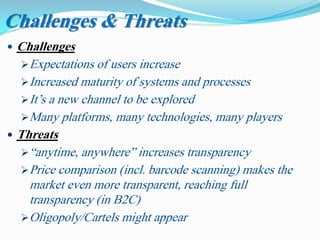  Challenges
Expectations of users increase
Increased maturity of systems and processes
It’s a new channel to be explored
Many platforms, many technologies, many players
 Threats
“anytime, anywhere” increases transparency
Price comparison (incl. barcode scanning) makes the
market even more transparent, reaching full
transparency (in B2C)
Oligopoly/Cartels might appear
Challenges & Threats
 