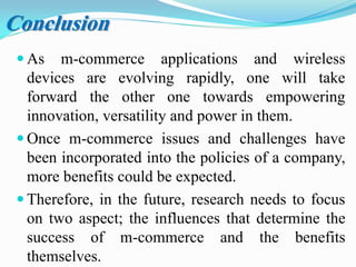  As m-commerce applications and wireless
devices are evolving rapidly, one will take
forward the other one towards empowering
innovation, versatility and power in them.
 Once m-commerce issues and challenges have
been incorporated into the policies of a company,
more benefits could be expected.
 Therefore, in the future, research needs to focus
on two aspect; the influences that determine the
success of m-commerce and the benefits
themselves.
Conclusion
 