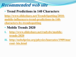 • Trend Predictions in 140 Characters
http://www.slideshare.net/TrendsSpotting/2010-
mobile-influencers-trend-predictions-in-140-
characters-by-trendsspotting
• Mobile Trends 2020
I. http://www.slideshare.net/rudydw/mobile-
trends-2020
II. http://nobelprize.org/physics/laureates/1909/mar
coni- bio.html
Recommended web site
 