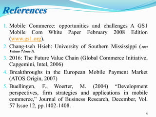 1. Mobile Commerce: opportunities and challenges A GS1
Mobile Com White Paper February 2008 Edition
(www.gs1.org).
2. Chang-tseh Hsieh: University of Southern Mississippi (2007
Volume 7 Issue 1).
3. 2016: The Future Value Chain (Global Commerce Initiative,
Capgemini, Intel, 2006)
4. Breakthroughs in the European Mobile Payment Market
(ATOS Origin, 2007)
5. Buellingen, F., Woerter, M. (2004) “Development
perspectives, firm strategies and applications in mobile
commerce,” Journal of Business Research, December, Vol.
57 Issue 12, pp.1402-1408.
23
References
 