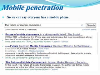  So we can say everyone has a mobile phone.
 Over the past 10 years mobile phones have changed the way
that we live and work (All in one).
 The mobile phone seems to give us more power.
 People consider mobile phones as extensions of themselves.
 So Market and developing business models should to exploit
the huge profit and the potential revenue of this new market.
 So Mobile commerce has become the latest topic for today.
 While electronic commerce continues to phenomenal growth,
mobile commerce is still in its infancy.
Mobile penetration
 