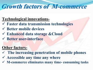 Growth factors of M-commerce
Technological innovations-
 Faster data transmission technologies
 Better mobile devices
 Enhanced data storage &Cloud
 Better user-interface
Other factors-
 The increasing penetration of mobile phones
 Accessible any time any where
 M-commerce eliminates many time- consuming tasks
 