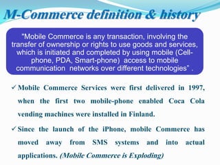 M-Commerce definition & history
"Mobile Commerce is any transaction, involving the
transfer of ownership or rights to use goods and services,
which is initiated and completed by using mobile (Cell-
phone, PDA, Smart-phone) access to mobile
communication networks over different technologies” .
 Mobile Commerce Services were first delivered in 1997,
when the first two mobile-phone enabled Coca Cola
vending machines were installed in Finland.
 Since the launch of the iPhone, mobile Commerce has
moved away from SMS systems and into actual
applications. (Mobile Commerce is Exploding)
 