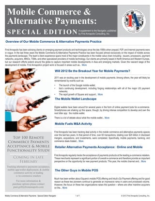 Mobile Commerce &
  Alternative Payments:
  S P E C I AL EDITION                                                                    A supplement to the Navigator, published
                                                                                          by First Annapolis Consulting, Inc.


Overview of Our Mobile Commerce & Alternative Payments Practice

First Annapolis has been advising clients on emerging payment products and technologies since the late 1990s when prepaid, P2P, and Internet payments were
in vogue. In the last three years the Mobile Commerce & Alternative Payments Practice has been focused almost exclusively on the impact of mobile across
the payments landscape. The team’s client experience spans most of the major constituents in the mobile value chain including: issuers, processors, payment
networks, acquirers, MNOs, TSMs, and other specialized providers of mobile technology. Our clients are primarily based in North America and Western Europe,
but our research efforts extend around the globe to capture important mobile developments in Asia and emerging markets. Given the nascent stage of the
development of mobile, First Annapolis’s project work is focused in areas such as... More

                                                               Will 2012 Be the Breakout Year for Mobile Payments?

                                                              2011 was an exciting year in the development of mobile payments. Among others, the year will likely be
                                                              remembered by events such as:
                                                              •     The launch of the Google mobile wallet;
                                                              •     Isis’s continuing development, including forging relationships with all of the major US payment
                                                                    networks;
                                                              •     The rapid growth of Square and support... More
                                                               The Mobile Wallet Landscape

                                                              Digital wallets have been around for several years in the form of online payment tools for e-commerce.
                                                              Smartphones are shaking up this space, though, by driving intense competition to develop and own the
                                                              next killer app: the mobile wallet.
                                                              There is a lot of debate about what the mobile wallet... More

                                                               Mobile Fuels M&A Activity

                                                              First Annapolis has been tracking deal activity in the mobile commerce and alternative payments spaces
                                                              over the last two years. In that period of time, over 60 transactions, totaling over $25 billion in disclosed
    Top 100 Remote                                            mergers, acquisitions, and investments, were completed. Specifically, mobile payments, banking, and
  Commerce Payments                                           commerce deals totaled... More

  Acceptance & Mobile                                          Retailer Alternative Payments Acceptance: Online and Mobile
  Functionality Study
                                                              First Annapolis regularly tracks the acceptance of payments products at the leading e-commerce retailers.
          Coming in late                                      These merchants represent a significant portion of overall e-commerce and therefore provide an important
            February                                          perspective on the opportunity for new payment products. This year, the mobile channel and... More

  Tracking alternative payments acceptance,
  mobile app/wallet deployment, & mobile                       The Other Guys in Mobile POS
        commerce activity at leading
          e-/m-commerce retailers
                                                              Much has been written about Square’s mobile POS offering and Intuit’s Go Payment offering and for good
            For more information &                            reason as these two pioneers continue to generate an impressive ramp in users and processed volume.
         purchase options please contact                      However, the focus on these two organizations raises the question – where are other mainline acquirers
          paul.grill@ﬁrstannapolis.com                        on the... More


Mobile Commerce & Alternative Payments: Special Edition Navigator                     1 of 7                                              © 2012 First Annapolis Consulting, Inc.
 