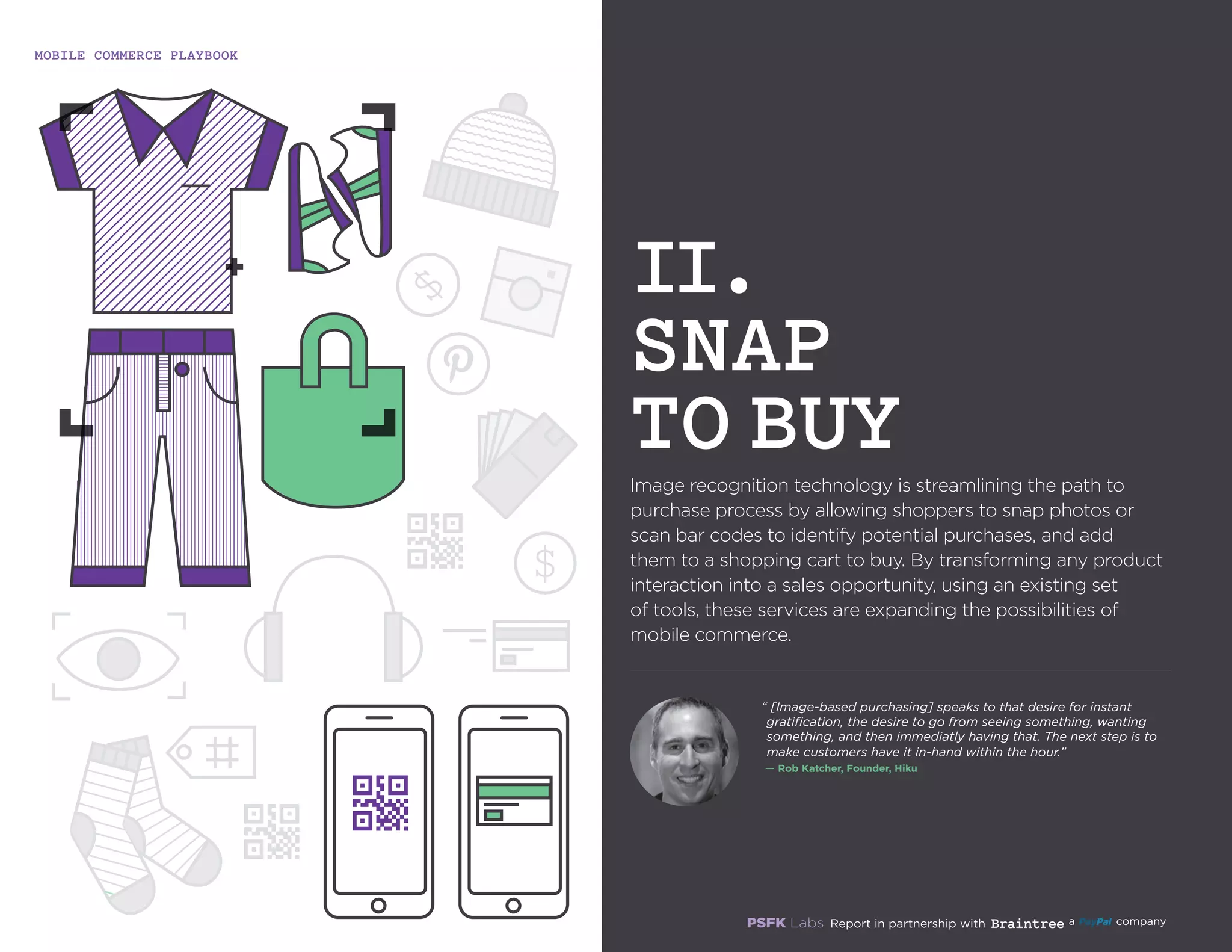 MOBILE COMMERCE PLAYBOOK
9
Image recognition technology is streamlining the path to
purchase process by allowing shoppers to snap photos
or scan bar codes to identify potential purchases, and
add them to a shopping cart to buy. By transforming
any product interaction into a sales opportunity, using
an existing set of tools, these services are expanding the
possibilities of mobile commerce.
II.
SNAP
TO BUY
“ Image-based purchasing speaks to that desire for instant
gratification, the desire to go from seeing something, wanting
something, and then immediately having that. The next step is
to make customers have it in-hand within the hour.”
`— Rob Katcher, Founder, Hiku
 