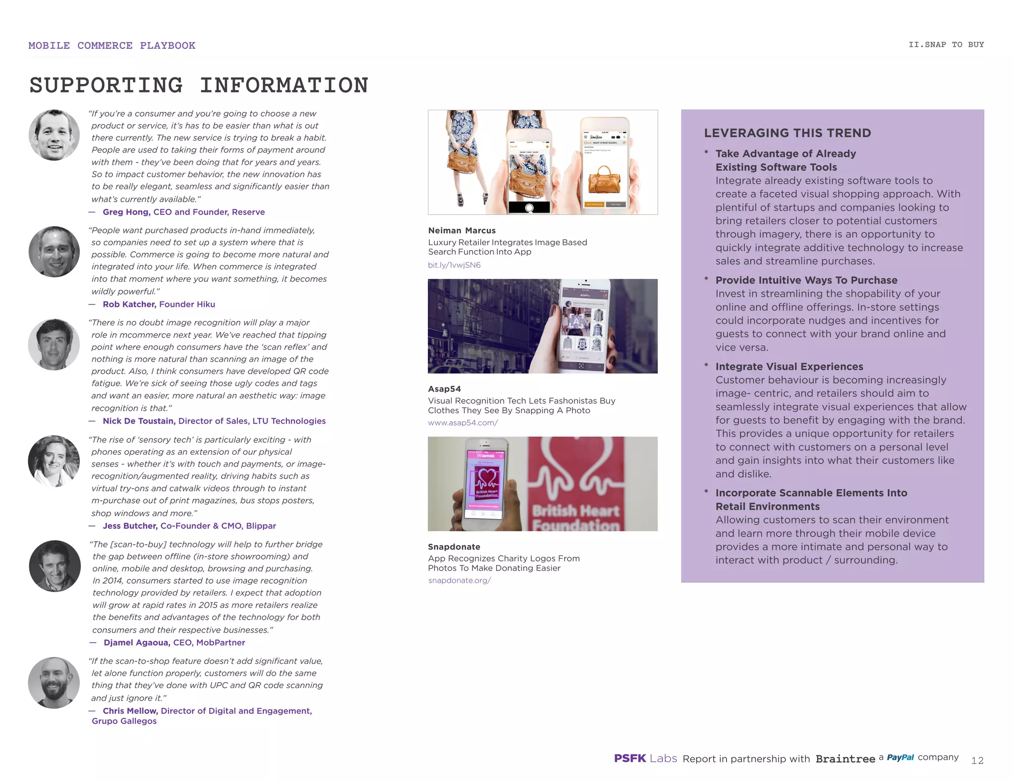 MOBILE COMMERCE PLAYBOOK
11
II.SNAP TO BUY
asap54.com
snapdonate.org
“If you’re a consumer and you’re going to choose a new
product or service, it’s has to be easier than what is out
there currently. The new service is trying to break a habit.
People are used to taking their forms of payment around
with them - they’ve been doing that for years and years.
So to impact customer behavior, the new innovation has
to be really elegant, seamless and significantly easier than
what’s currently available.”
—	 Greg Hong, CEO and Founder, Reserve
“People want purchased products in-hand immediately,
so companies need to set up a system where that is
possible. Commerce is going to become more natural and
integrated into your life. When commerce is integrated
into that moment where you want something, it becomes
wildly powerful.”
—	 Rob Katcher, Founder Hiku
“There is no doubt image recognition will play a major
role in mcommerce next year. We’ve reached that tipping
point where enough consumers have the ‘scan reflex’ and
nothing is more natural than scanning an image of the
product. Also, I think consumers have developed QR code
fatigue. We’re sick of seeing those ugly codes and tags
and want an easier, more natural an aesthetic way: image
recognition is that.”
—	 Nick De Toustain, Director of Sales, LTU Technologies
“The rise of ‘sensory tech’ is particularly exciting - with
phones operating as an extension of our physical
senses - whether it’s with touch and payments, or image-
recognition/augmented reality, driving habits such as
virtual try-ons and catwalk videos through to instant
m-purchase out of print magazines, bus stops posters,
shop windows and more.”
—	 Jess Butcher, Co-Founder & CMO, Blippar
“The [scan-to-buy] technology will help to further bridge
the gap between offline (in-store showrooming) and
online, mobile and desktop, browsing and purchasing.
In 2014, consumers started to use image recognition
technology provided by retailers. I expect that adoption
will grow at rapid rates in 2015 as more retailers realize
the benefits and advantages of the technology for both
consumers and their respective businesses.”
—	 Djamel Agaoua, CEO, MobPartner
“If the scan-to-shop feature doesn’t add significant value,
let alone function properly, customers will do the same
thing that they’ve done with UPC and QR code scanning
and just ignore it.”
—	 Chris Mellow, Director of Digital and Engagement,
Grupo Gallegos
*	 Take Advantage of Already
Existing Software Tools
Integrate already existing software tools to
create a faceted visual shopping approach. With
plentiful of startups and companies looking to
bring retailers closer to potential customers
through imagery, there is an opportunity to
quickly integrate additive technology to increase
sales and streamline purchases.
*	 Provide Intuitive Ways To Purchase
Invest in streamlining the shopability of your
online and offline offerings. In-store settings
could incorporate nudges and incentives for
guests to connect with your brand online and
vice versa.
*	 Integrate Visual Experiences
Customer behavior is becoming increasingly
image- centric, and retailers should aim to
seamlessly integrate visual experiences that allow
for guests to benefit by engaging with the brand.
This provides a unique opportunity for retailers
to connect with customers on a personal level
and gain insights into what their customers like
and dislike.
*	 Incorporate Scannable Elements Into
Retail Environments
Allowing customers to scan their environment
and learn more through their mobile device
provides a more intimate and personal way to
interact with product / surrounding.
bit.ly/1vwjSN6
Neiman Marcus
Luxury Retailer Integrates Image Based
Search Function Into App
Asap54
Visual Recognition Tech Lets Fashonistas Buy
Clothes They See By Snapping A Photo
Snapdonate
App Recognizes Charity Logos From
Photos To Make Donating Easier
SUPPORTING INFORMATION
LEVERAGING THIS TREND
 