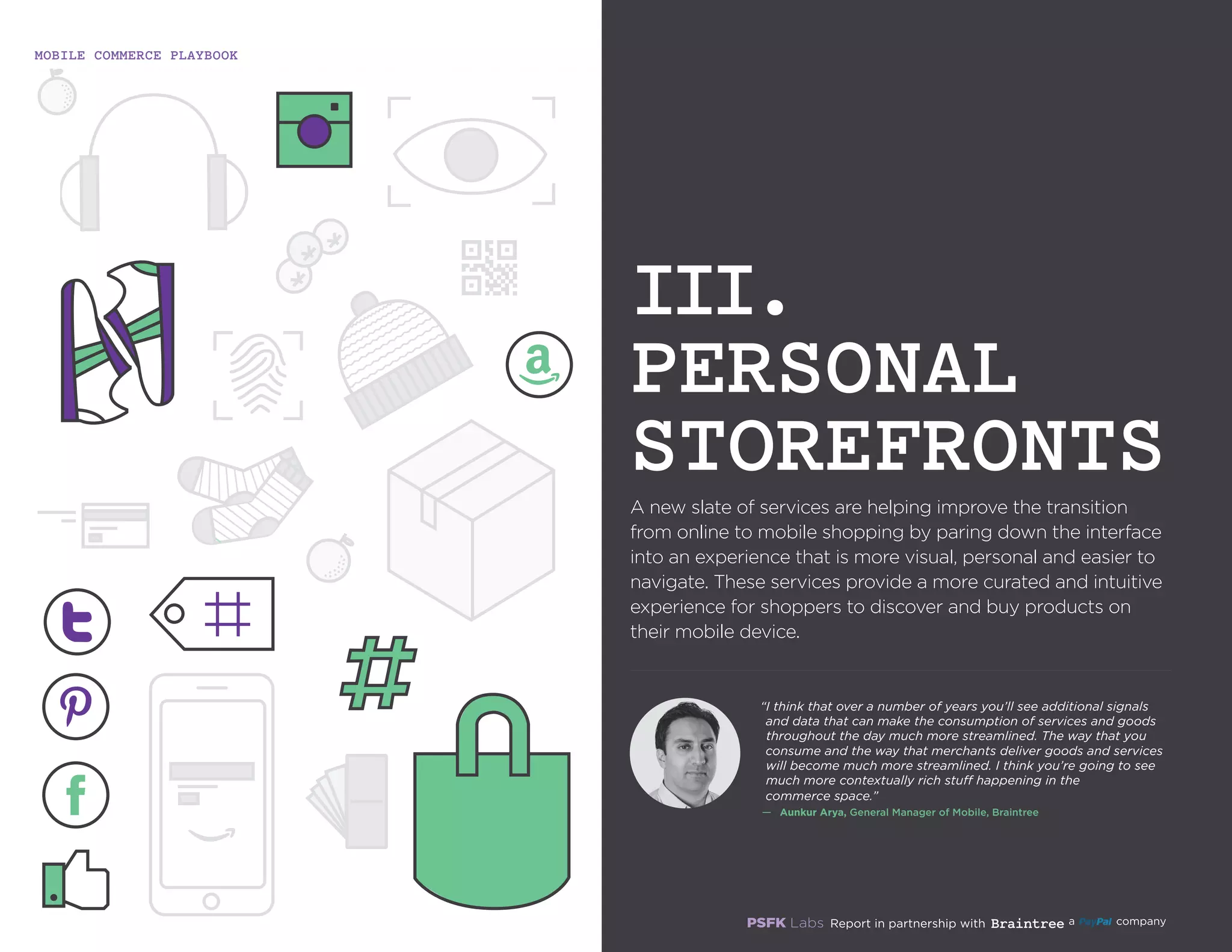 MOBILE COMMERCE PLAYBOOK
12
A new slate of services are helping improve the transition
from online to mobile shopping by paring down the
interface into an experience that is more visual, personal and
easier to navigate. These services provide a more curated
and intuitive experience for shoppers to discover and buy
products on their mobile device.
III.
PERSONAL
STOREFRONTS
“I think that over a number of years you’ll see additional
signals and data that can make the consumption of
services and goods throughout the day much more
streamlined. The way that you consume and the way that
merchants deliver goods and services will become much
more streamlined. I think you’re going to see much more
contextually rich stuff happening in the commerce space.”
—	 Aunkur Arya, General Manager of Mobile, Braintree
 