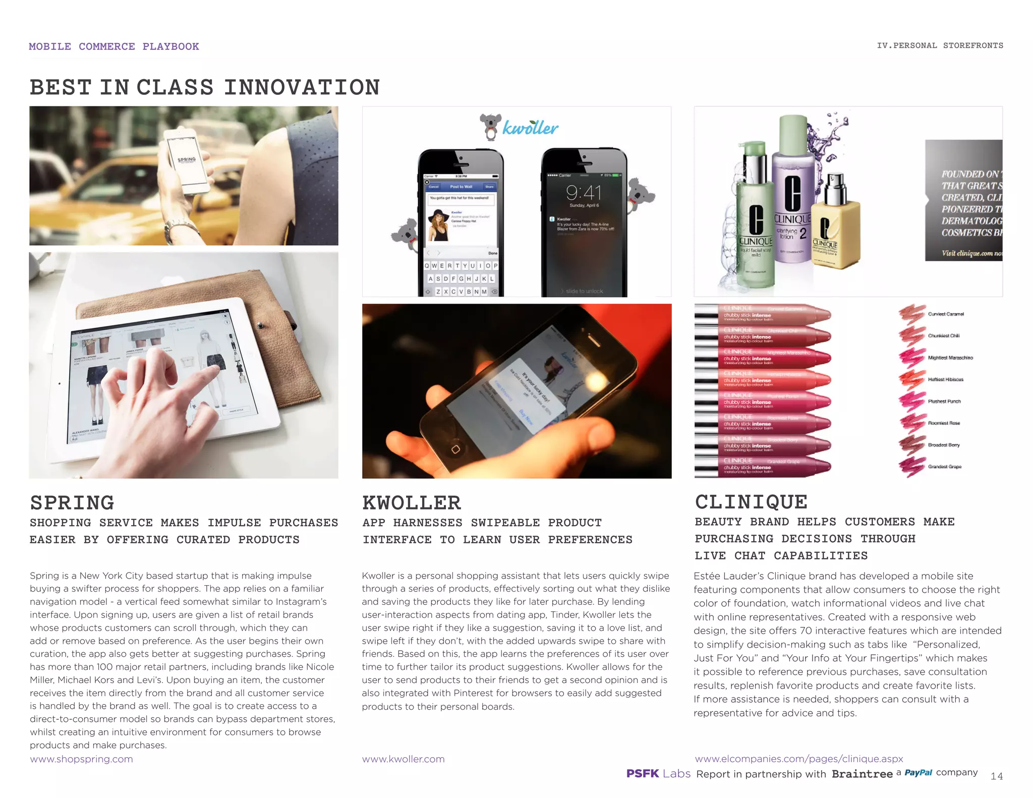 MOBILE COMMERCE PLAYBOOK
13
Spring is a New York City based startup that is making impulse
buying a swifter process for shoppers. The app relies on a familiar
navigation model - a vertical feed somewhat similar to Instagram’s
interface. Upon signing up, users are given a list of retail brands
whose products customers can scroll through, which they can
add or remove based on preference. As the user begins their own
curation, the app also gets better at suggesting purchases. Spring
has more than 100 major retail partners, including brands like Nicole
Miller, Michael Kors and Levi’s. Upon buying an item, the customer
receives the item directly from the brand and all customer service
is handled by the brand as well. The goal is to create access to a
direct-to-consumer model so brands can bypass department stores,
whilst creating an intuitive environment for consumers to browse
products and make purchases.
Kwoller is a personal shopping assistant that lets users quickly swipe
through a series of products, effectively sorting out what they dislike
and saving the products they like for later purchase. By lending
user-interaction aspects from dating app, Tinder, Kwoller lets the
user swipe right if they like a suggestion, saving it to a love list, and
swipe left if they don’t, with the added upwards swipe to share with
friends. Based on this, the app learns the preferences of its user over
time to further tailor its product suggestions. Kwoller allows for the
user to send products to their friends to get a second opinion and is
also integrated with Pinterest for browsers to easily add suggested
products to their personal boards.
Estée Lauder’s Clinique brand has developed a mobile site
featuring components that allow consumers to choose the right
color of foundation, watch informational videos and live chat
with online representatives. Created with a responsive web
design, the site offers 70 interactive features which are intended
to simplify decision-making such as tabs like “Personalized,
Just For You” and “Your Info at Your Fingertips” which makes
it possible to reference previous purchases, save consultation
results, replenish favorite products and create favorite lists.
If more assistance is needed, shoppers can consult with a
representative for advice and tips.
SPRING
SHOPPING SERVICE MAKES IMPULSE PURCHASES
EASIER BY OFFERING CURATED PRODUCTS
KWOLLER
APP HARNESSES SWIPEABLE PRODUCT
INTERFACE TO LEARN USER PREFERENCES
CLINIQUE
BEAUTY BRAND HELPS CUSTOMERS MAKE
PURCHASING DECISIONS THROUGH
LIVE CHAT CAPABILITIES
.shopspring.com
kwoller.com
elcompanies.com/pages/clinique.aspx
IV.PERSONAL STOREFRONTS
BEST-IN-CLASS INNOVATION
 