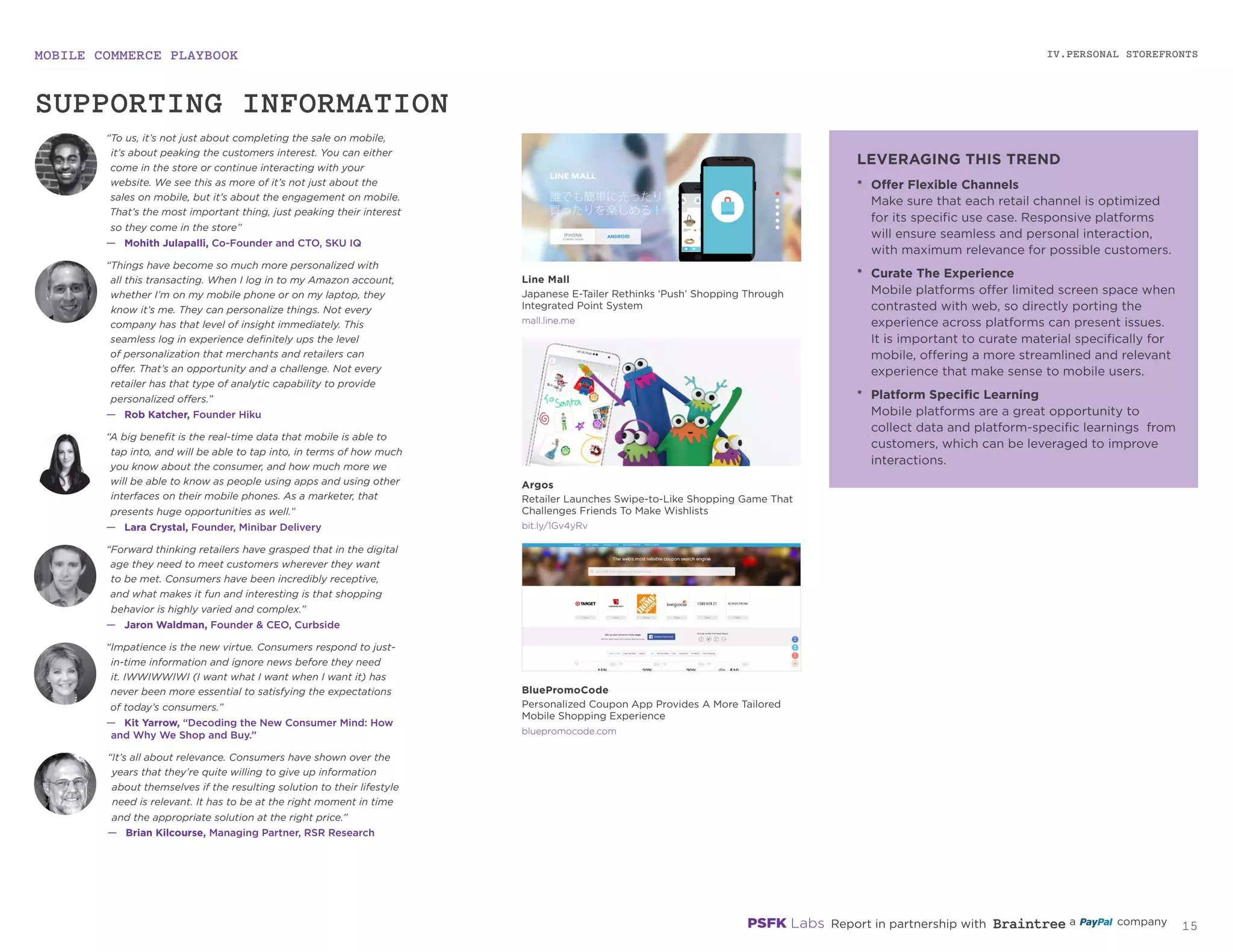 MOBILE COMMERCE PLAYBOOK
14
IV.PERSONAL STOREFRONTS
mall.line.me
bit.ly/1Gv4yRv
bluepromocode.com
*	 Offer Flexible Channels
Make sure that each retail channel is optimized
for its specific use case. Responsive platforms
will ensure seamless and personal interaction,
with maximum relevance for possible customers.
*	 Curate The Experience
Mobile platforms offer limited screen space when
contrasted with web, so directly porting the
experience across platforms can present issues.
It is important to curate material specifically for
mobile, offering a more streamlined and relevant
experience that make sense to mobile users.
*	 Platform Specific Learning
Mobile platforms are a great opportunity to
collect data and platform-specific learnings from
customers, which can be leveraged to improve
interactions.
“It’s all about relevance. Consumers have shown over the
years that they’re quite willing to give up information
about themselves if the resulting solution to their lifestyle
need is relevant. It has to be at the right moment in time
and the appropriate solution at the right price.”
—	 Brian Kilcourse, Managing Partner, RSR Research
“To us, it’s not just about completing the sale on mobile,
it’s about peaking the customers interest. You can either
come in the store or continue interacting with your
website. We see this as more of it’s not just about the
sales on mobile, but it’s about the engagement on mobile.
That’s the most important thing, just peaking their interest
so they come in the store”
—	 Mohith Julapalli, Co-Founder and CTO, SKU IQ
“Things have become so much more personalized with
all this transacting. When I log in to my Amazon account,
whether I’m on my mobile phone or on my laptop, they
know it’s me. They can personalize things. Not every
company has that level of insight immediately. This
seamless log in experience definitely ups the level
of personalization that merchants and retailers can
offer. That’s an opportunity and a challenge. Not every
retailer has that type of analytic capability to provide
personalized offers.”
—	 Rob Katcher, Founder Hiku
“A big benefit is the real‑time data that mobile is able to
tap into, and will be able to tap into, in terms of how much
you know about the consumer, and how much more we
will be able to know as people using apps and using other
interfaces on their mobile phones. As a marketer, that
presents huge opportunities as well.”
—	 Lara Crystal, Founder, Minibar Delivery
“Forward thinking retailers have grasped that in the digital
age they need to meet customers wherever they want
to be met. Consumers have been incredibly receptive,
and what makes it fun and interesting is that shopping
behavior is highly varied and complex.”
—	 Jaron Waldman, Founder & CEO, Curbside
“Impatience is the new virtue. Consumers respond to just-
in-time information and ignore news before they need
it. IWWIWWIWI (I want what I want when I want it) has
never been more essential to satisfying the expectations
of today’s consumers.”
—	 Kit Yarrow, “Decoding the New Consumer Mind: How
and Why We Shop and Buy.”
Line Mall
Japanese E-Tailer Rethinks ‘Push’ Shopping Through
Integrated Point System
Argos
Retailer Launches Swipe-to-Like Shopping Game That
Challenges Friends To Make Wishlists
BluePromoCode
Personalized Coupon App Provides A More Tailored
Mobile Shopping Experience
SUPPORTING INFORMATION
LEVERAGING THIS TREND
 
