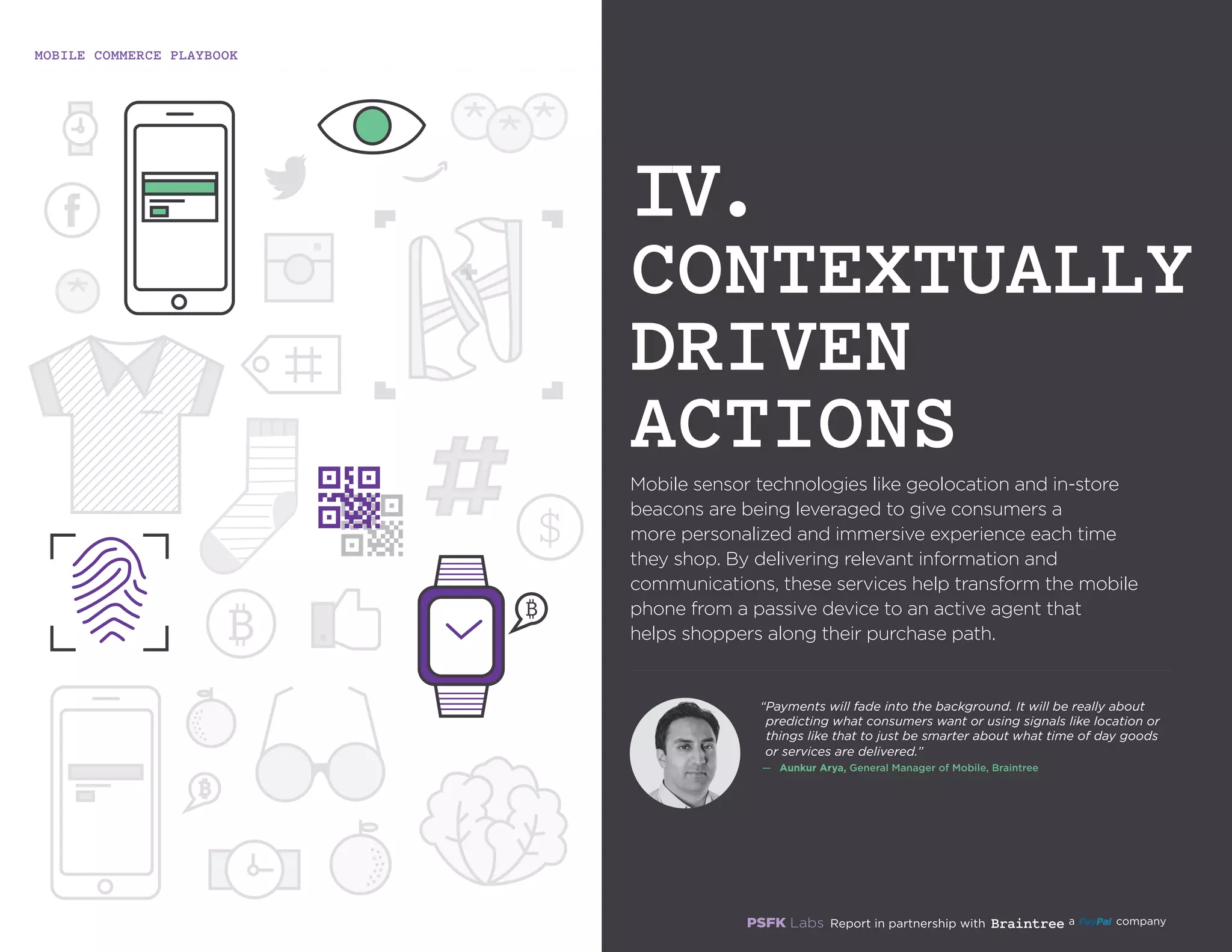 MOBILE COMMERCE PLAYBOOK
15
Mobile sensor technologies like geolocation and in-store
beacons are being leveraged to give consumers a
more personalized and immersive experience each time
they shop. By delivering relevant information and
communications, these services help transform the mobile
phone from a passive device to an active agent that
helps shoppers along their purchase path.
IV.
CONTEXTUALLY
DRIVEN
ACTIONS
“Payments will fade into the background. It will be really
about predicting what consumers want or using signals
like location or things like that to just be smarter about
what time of day goods or services are delivered.”
—	 Aunkur Arya, General Manager of Mobile, Braintree
 