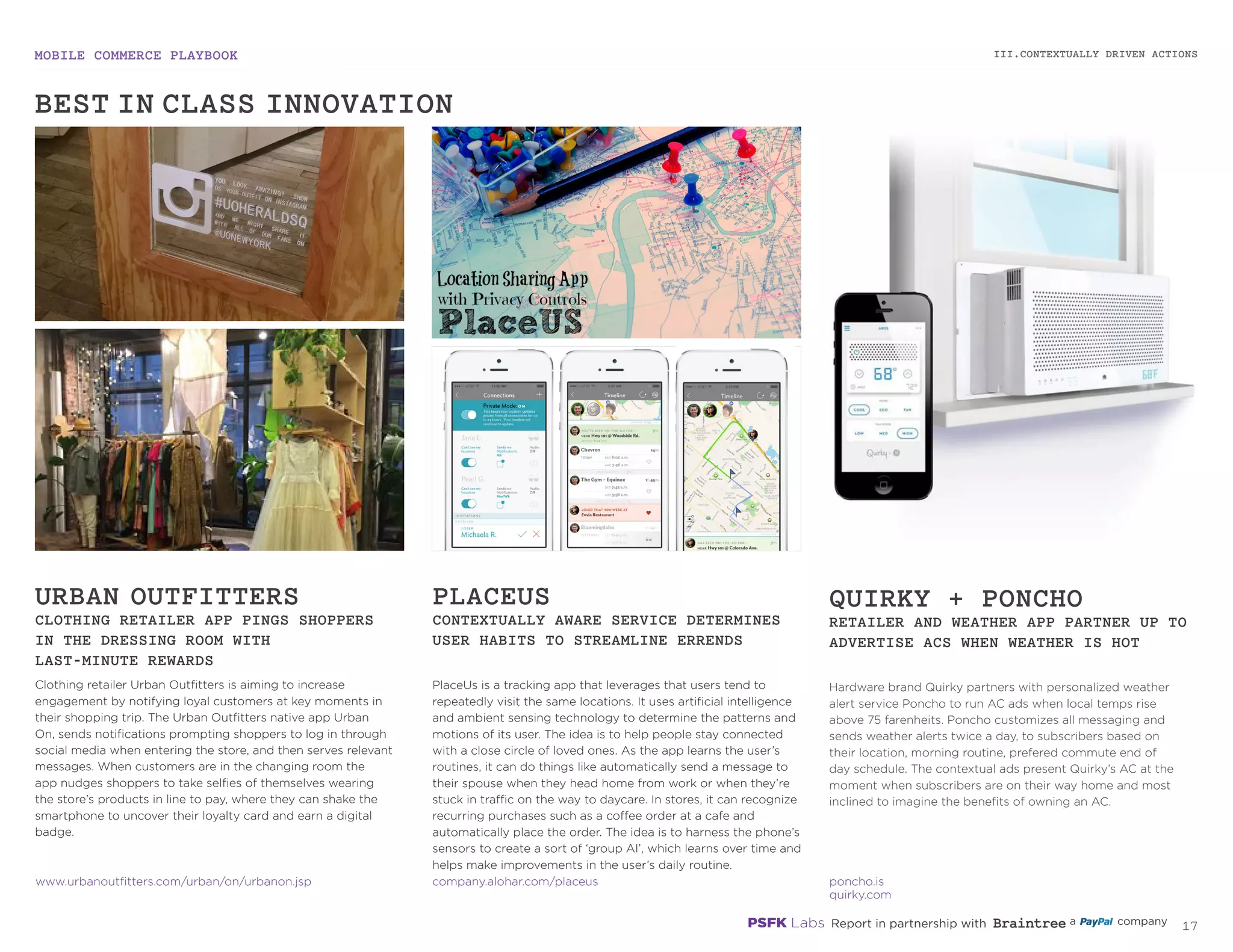 MOBILE COMMERCE PLAYBOOK
16
Clothing retailer Urban Outfitters is aiming to increase
engagement by notifying loyal customers at key moments
in their shopping trip. The Urban Outfitters native app
Urban On, sends notifications prompting shoppers to log
in through social media when entering the store, and then
serves relevant messages. When customers are in the
changing room the app nudges shoppers to take selfies of
themselves wearing the store’s products in line to pay, where
they can shake the smartphone to uncover their loyalty card
and earn a digital badge.
PlaceUs is a tracking app that leverages that users tend to
repeatedly visit the same locations. It uses artificial intelligence
and ambient sensing technology to determine the patterns and
motions of its user. The idea is to help people stay connected
with a close circle of loved ones. As the app learns the user’s
routines, it can do things like automatically send a message to
their spouse when they head home from work or when they’re
stuck in traffic on the way to daycare. In stores, it can recognize
recurring purchases such as a coffee order at a cafe and
automatically place the order. The idea is to harness the phone’s
sensors to create a sort of ‘group AI’, which learns over time and
helps make improvements in the user’s daily routine.
Hardware brand Quirky partners with personalized weather
alert service Poncho to run AC ads when local temps rise
above 75 farenheits. Poncho customizes all messaging and
sends weather alerts twice a day, to subscribers based on
their location, morning routine, preferred commute end of
day schedule. The contextual ads present Quirky’s AC at the
moment when subscribers are on their way home and most
inclined to imagine the benefits of owning an AC.
URBAN OUTFITTERS
CLOTHING RETAILER APP PINGS SHOPPERS
IN THE DRESSING ROOM WITH
LAST-MINUTE REWARDS
PLACEUS
CONTEXTUALLY AWARE SERVICE DETERMINES
USER HABITS TO STREAMLINE ERRANDS
QUIRKY + PONCHO
RETAILER AND WEATHER APP PARTNER UP TO
ADVERTISE ACS WHEN WEATHER IS HOT
urbanoutfitters.com/urban/on/urbanon.jsp
company.alohar.com/placeus
poncho.is
quirky.com
III.CONTEXTUALLY DRIVEN ACTIONS
BEST-IN-CLASS INNOVATION
 