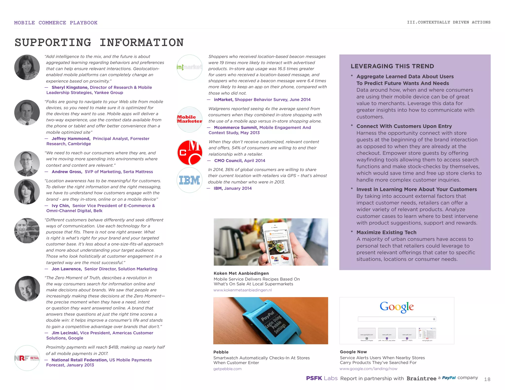 MOBILE COMMERCE PLAYBOOK
17
III.CONTEXTUALLY DRIVEN ACTIONS
kokenmetaanbiedingen.nl
getpebble.com
“Add intelligence to the mix, and the future is about
aggregated learning regarding behaviors and preferences
that can help ensure relevant interactions. Geolocation-
enabled mobile platforms can completely change an
experience based on proximity.”
—	 Sheryl Kingstone, Director of Research & Mobile
Leadership Strategies, Yankee Group
“Folks are going to navigate to your Web site from mobile
devices, so you need to make sure it is optimized for
the devices they want to use. Mobile apps will deliver a
two-way experience, use the context data available from
the phone or tablet and offer better convenience than a
mobile optimized site”
—	 Jeffrey Hammond, Principal Analyst, Forrester
Research, Cambridge
“Location awareness has to be meaningful for customers.
To deliver the right information and the right messaging,
we have to understand how customers engage with the
brand - are they in-store, online or on a mobile device”
—	 Ivy Chin, Senior Vice President of E-Commerce &
Omni-Channel Digital, Belk
“Different customers behave differently and seek different
ways of communication. Use each technology for a
purpose that fits. There is not one right answer. What
is right is what’s right for your brand and your targeted
customer base. It’s less about a one-size-fits-all approach
and more about understanding your target audience.
Those who look holistically at customer engagement in a
targeted way are the most successful.”
—	 Jon Lawrence, Senior Director, Solution Marketing
“The Zero Moment of Truth, describes a revolution in
the way consumers search for information online and
make decisions about brands. We saw that people are
increasingly making these decisions at the Zero Moment—
the precise moment when they have a need, intent
or question they want answered online. A brand that
answers these questions at just the right time scores a
double win: it helps improve a consumer’s life and stands
to gain a competitive advantage over brands that don’t.”
—	 Jim Lecinski, Vice President, Americas Customer
Solutions, Google
Shoppers who received location-based beacon messages
were 19 times more likely to interact with advertised
products. In-store app usage was 16.5 times greater
for users who received a location-based message, and
shoppers who received a beacon message were 6.4 times
more likely to keep an app on their phone, compared with
those who did not.
—	 inMarket, Shopper Behavior Survey, June 2014
Walgreens reported seeing 4x the average spend from
consumers when they combined in-store shopping with
the use of a mobile app versus in-store shopping alone.
—	 Mcommerce Summit, Mobile Engagement And
Context Study, May 2013
When they don’t receive customized, relevant content
and offers, 54% of consumers are willing to end their
relationship with a retailer.
—	 CMO Council, April 2014
In 2014, 36% of global consumers are willing to share
their current location with retailers via GPS – that’s almost
double the number who were in 2013.
—	 IBM, January 2014
Proximity payments will reach $41B, making up nearly half
of all mobile payments in 2017.
—	 National Retail Federation, US Mobile Payments
Forecast, January 2013
“We need to reach our consumers where they are, and
we’re moving more spending into environments where
context and content are relevant.”
—	 Andrew Gross, SVP of Marketing, Serta Mattress
*	 Aggregate Learned Data About Users
To Predict Future Wants And Needs
Data around how, when and where consumers
are using their mobile device can be of great
value to merchants. Leverage this data for
greater insights into how to communicate
with customers.
*	 Connect With Customers Upon Entry
Harness the opportunity connect with store
guests at the beginning of the brand interaction
as opposed to when they are already at the
checkout. Empower store guests by offering
wayfinding tools allowing them to access search
functions and make stock-checks by themselves,
which would save time and free up store clerks to
handle more complex customer inquiries.
*	 Invest in Learning More About Your Customers
By taking into account external factors that
impact customer needs, retailers can offer a
wider variety of relevant products. Analyze
customer cases to learn where to best intervene
with product suggestions, support and rewards.
*	 Maximize Existing Tech
A majority of urban consumers have access to
personal tech that retailers could leverage to
present relevant offerings that cater to specific
situations, locations or consumer needs.
google.com/landing/now
Google Now
Service Alerts Users When Nearby Stores
Carry Products They’ve Searched For
Koken Met Aanbiedingen
Mobile Service Delivers Recipes Based On
What’s On Sale At Local Supermarkets
Pebble
Smartwatch Automatically Checks-In At Stores
When Customer Enter
SUPPORTING INFORMATION
LEVERAGING THIS TREND
 