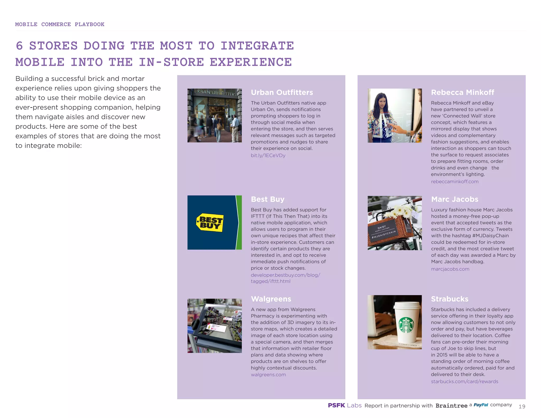 MOBILE COMMERCE PLAYBOOK
18
6 STORES DOING THE MOST TO INTEGRATE
MOBILE INTO THE IN-STORE EXPERIENCE
Building a successful brick and mortar
experience relies upon giving shoppers the
ability to use their mobile device as an
ever-present shopping companion, helping
them navigate aisles and discover new
products. Here are some of the best
examples of stores that are doing the most
to integrate mobile:
bit.ly/1ECeVDy
rebeccaminkoff.com
marcjacobs.com
starbucks.com/card/rewards
developer.bestbuy.com/blog/
tagged/ifttt.html
walgreens.com
Urban Outfitters
The Urban Outfitters native app
Urban On, sends notifications
prompting shoppers to log in
through social media when
entering the store, and then serves
relevant messages such as targeted
promotions and nudges to share
their experience on social.
Rebecca Minkoff
Rebecca Minkoff and eBay
have partnered to unveil a
new ‘Connected Wall’ store
concept, which features a
mirrored display that shows
videos and complementary
fashion suggestions, and enables
interaction as shoppers can touch
the surface to request associates
to prepare fitting rooms, order
drinks and even change the
environment’s lighting.
Best Buy
Best Buy has added support for
IFTTT (If This Then That) into its
native mobile application, which
allows users to program in their
own unique recipes that affect their
in-store experience. Customers can
identify certain products they are
interested in, and opt to receive
immediate push notifications of
price or stock changes.
Marc Jacobs
Luxury fashion house Marc Jacobs
hosted a money-free pop-up
event that accepted tweets as the
exclusive form of currency. Tweets
with the hashtag #MJDaisyChain
could be redeemed for in-store
credit, and the most creative tweet
of each day was awarded a Marc by
Marc Jacobs handbag.
Starbucks
Starbucks has included a delivery
service offering in their loyalty app
now allowing customers to not only
order and pay, but have beverages
delivered to their location. Coffee
fans can pre-order their morning
cup of Joe to skip lines, but
in 2015 will be able to have a
standing order of morning coffee
automatically ordered, paid for and
delivered to their desk.
Walgreens
A new app from Walgreens
Pharmacy is experimenting with
the addition of 3D imagery to its in-
store maps, which creates a detailed
image of each store location using
a special camera, and then merges
that information with retailer floor
plans and data showing where
products are on shelves to offer
highly contextual discounts.
 