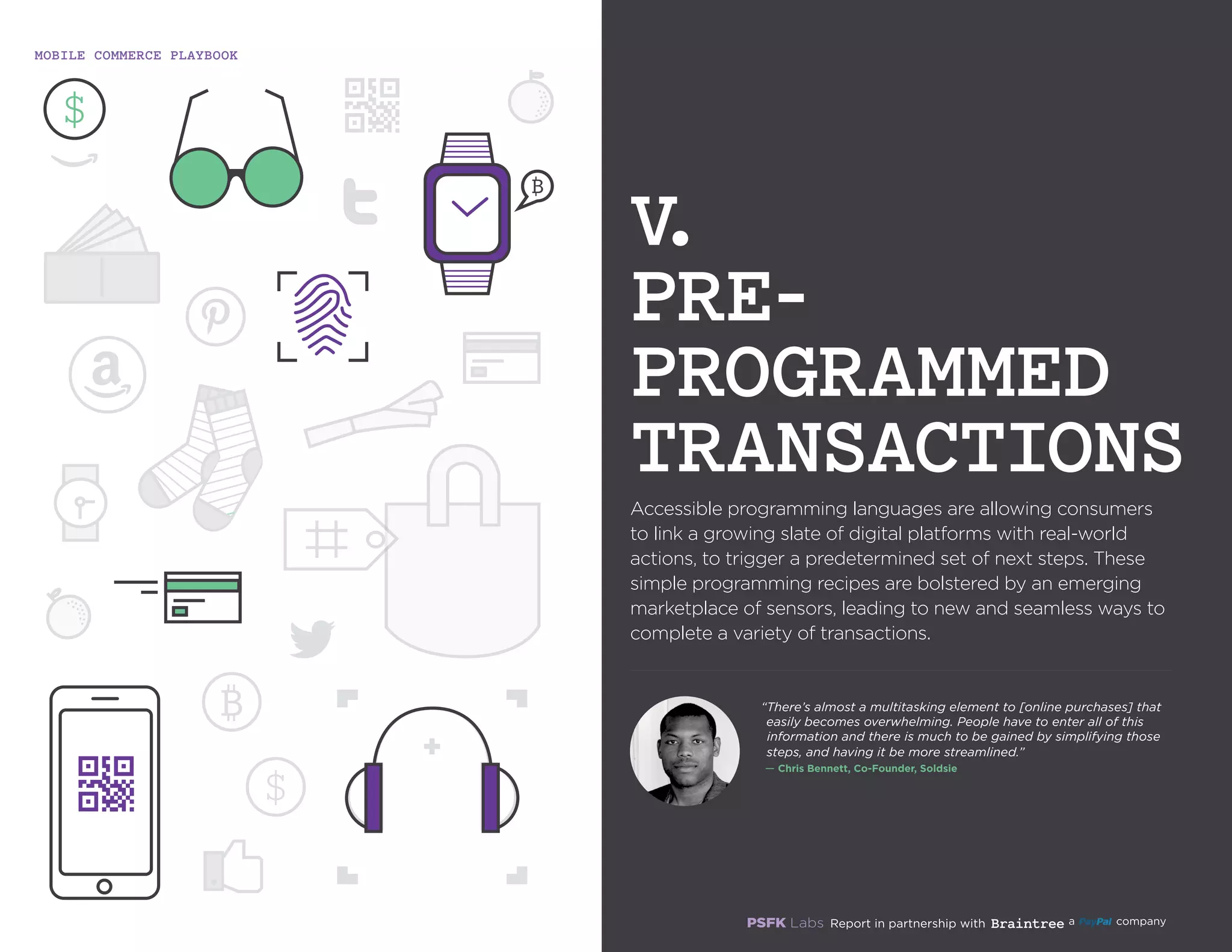 MOBILE COMMERCE PLAYBOOK
19
Accessible programming languages are allowing consumers
to link a growing slate of digital platforms with real-world
actions, to trigger a predetermined set of next steps. These
simple programming recipes are bolstered by an emerging
marketplace of sensors, leading to new and seamless ways to
complete a variety of transactions.
V.
PRE-
PROGRAMMED
TRANSACTIONS
“There’s almost a multitasking element to [online purchases]
that easily becomes overwhelming. People have to enter all of
this information and there is much to be gained by simplifying
those steps, and having it be more streamlined.”
`— Chris Bennett, Co-Founder, Soldsie
 