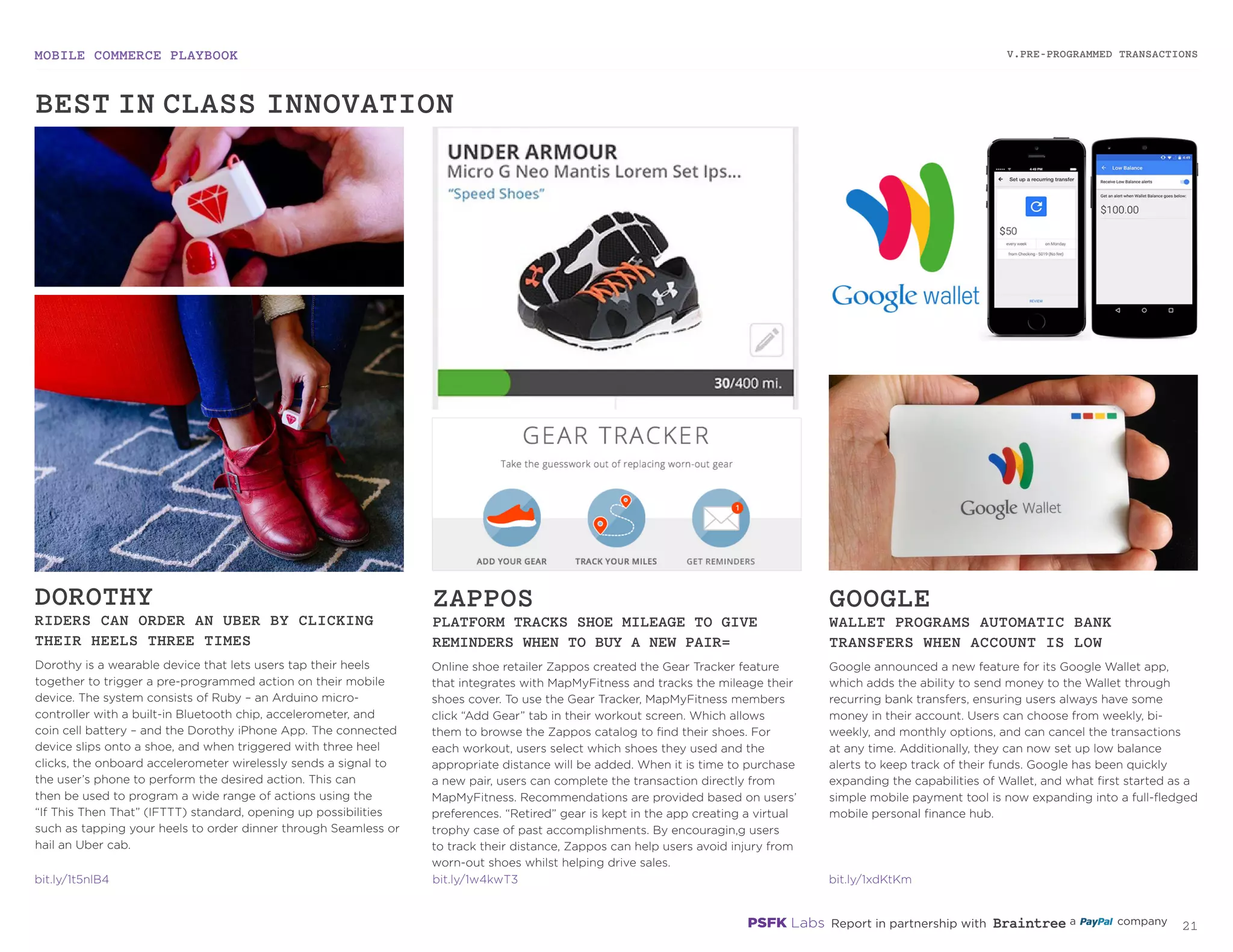 MOBILE COMMERCE PLAYBOOK
20
Dorothy is a wearable device that lets users tap their heels
together to trigger a pre-programmed action on their mobile
device. The system consists of Ruby – an Arduino micro-
controller with a built-in Bluetooth chip, accelerometer,
and coin cell battery – and the Dorothy iPhone App. The
connected device slips onto a shoe, and when triggered with
three heel clicks, the onboard accelerometer sends a wireless
signal to the user’s phone to perform the desired action.
This can then be used to program a wide range of actions
using the “If This Then That” (IFTTT) standard, opening
up possibilities such as tapping your heels to order dinner
through Seamless or hail an Uber cab.
Online shoe retailer Zappos created the Gear Tracker feature
that integrates with MapMyFitness and tracks the mileage their
shoes cover. To use the Gear Tracker, MapMyFitness members
click “Add Gear” tab in their workout screen. Which allows
them to browse the Zappos catalog to find their shoes. For
each workout, users select which shoes they used and the
appropriate distance will be added. When it is time to purchase
a new pair, users can complete the transaction directly from
MapMyFitness. Recommendations are provided based on users’
preferences. “Retired” gear is kept in the app creating a virtual
trophy case of past accomplishments. By encouraging users to
track their distance, Zappos can help users avoid injury from
worn-out shoes whilst helping drive sales.
Google announced a new feature for its Google Wallet app,
which adds the ability to send money to the Wallet through
recurring bank transfers, ensuring users always have some
money in their account. Users can choose from weekly, bi-
weekly, and monthly options, and can cancel the transactions
at any time. Additionally, they can now set up low balance
alerts to keep track of their funds. Google has been quickly
expanding the capabilities of Wallet, and what first started as
a simple mobile payment tool is now expanding into a full-
fledged mobile personal finance hub.
DOROTHY
RIDERS CAN ORDER AN UBER BY CLICKING
THEIR HEELS THREE TIMES
ZAPPOS
PLATFORM TRACKS SHOE MILEAGE TO GIVE
REMINDERS WHEN TO BUY A NEW PAIR
GOOGLE
WALLET PROGRAMS AUTOMATIC BANK
TRANSFERS WHEN ACCOUNT IS LOW
bit.ly/1t5nlB4
bit.ly/1w4kwT3
bit.ly/1xdKtKm
V.PRE-PROGRAMMED TRANSACTIONS
BEST-IN-CLASS INNOVATION
 