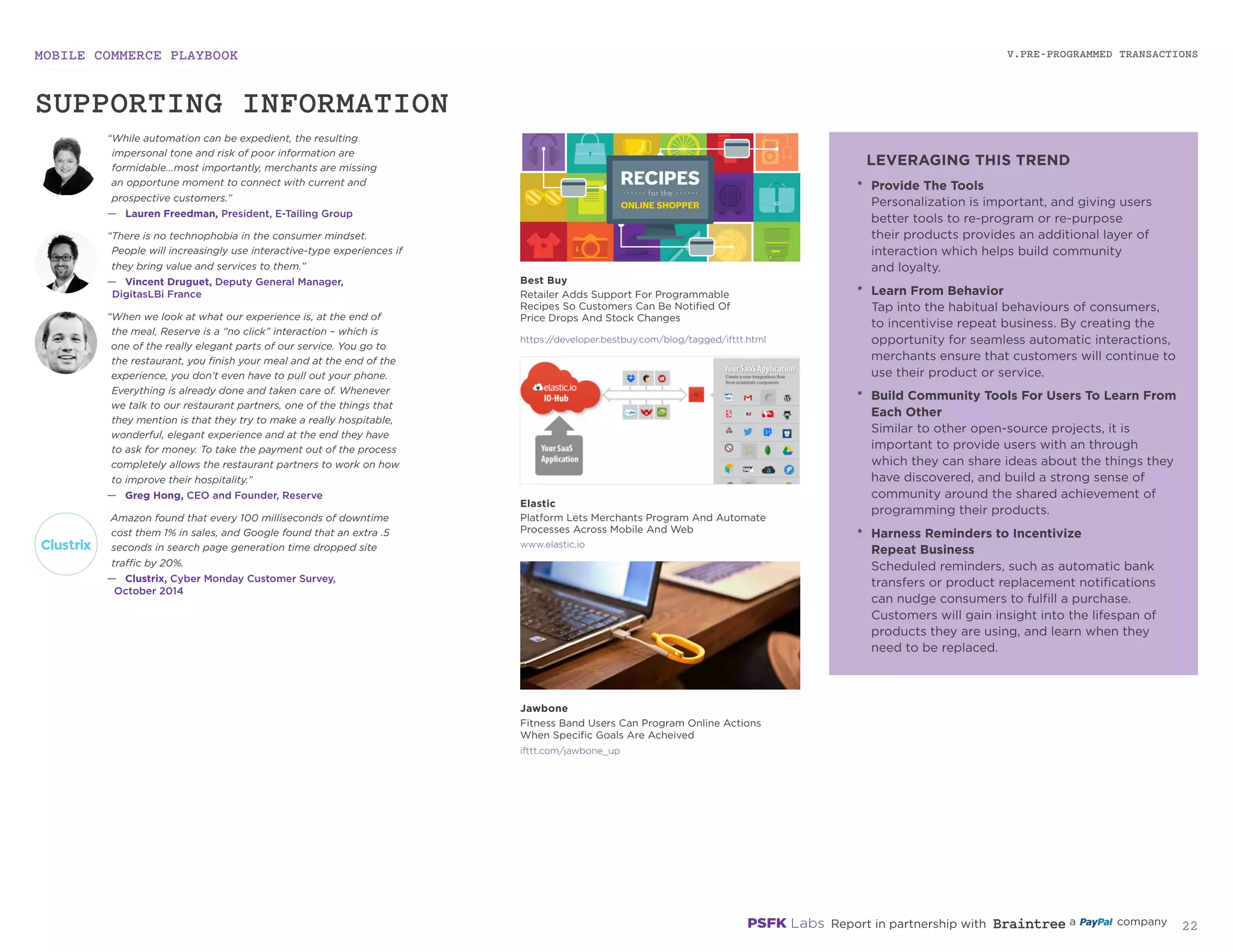 MOBILE COMMERCE PLAYBOOK
21
V.PRE-PROGRAMMED TRANSACTIONS
elastic.io
developer.bestbuy.com/blog/tagged/ifttt.html
ifttt.com/jawbone_up
“While automation can be expedient, the resulting
impersonal tone and risk of poor information are
formidable...most importantly, merchants are missing
an opportune moment to connect with current and
prospective customers.”
—	 Lauren Freedman, President, E-Tailing Group
“There is no technophobia in the consumer mindset.
People will increasingly use interactive-type experiences
if they bring value and services to them.”
—	 Vincent Druguet, Deputy General Manager,
DigitasLBi France
Amazon found that every 100 milliseconds of downtime
cost them 1% in sales, and Google found that an extra .5
seconds in search page generation time dropped site
traffic by 20%.
—	 Clustrix, Cyber Monday Customer Survey,
October 2014
“When we look at what our experience is, at the end of
the meal, Reserve is a “no click” interaction – which is
one of the really elegant parts of our service. You go to
the restaurant, you finish your meal and at the end of the
experience, you don’t even have to pull out your phone.
Everything is already done and taken care of. Whenever
we talk to our restaurant partners, one of the things that
they mention is that they try to make a really hospitable,
wonderful, elegant experience and at the end they have
to ask for money. To take the payment out of the process
completely allows the restaurant partners to work on how
to improve their hospitality.”
—	 Greg Hong, CEO and Founder, Reserve
*	 Provide The Tools
Personalization is important, and giving users
better tools to re-program or re-purpose
their products provides an additional layer of
interaction which helps build community
and loyalty.
*	 Learn From Behavior
Tap into the habitual behaviors of consumers,
to incentivize repeat business. By creating the
opportunity for seamless automatic interactions,
merchants ensure that customers will continue to
use their product or service.
*	 Build Community Tools For Users To Learn From
Each Other
Similar to other open-source projects, it is
important to provide users with an through
which they can share ideas about the things they
have discovered, and build a strong sense of
community around the shared achievement of
programming their products.
*	 Harness Reminders to Incentivize
Repeat Business
Scheduled reminders, such as automatic bank
transfers or product replacement notifications
can nudge consumers to fulfill a purchase.
Customers will gain insight into the lifespan of
products they are using, and learn when they
need to be replaced.
Elastic
Platform Lets Merchants Program And Automate
Processes Across Mobile And Web
Best Buy
Retailer Adds Support For Programmable
Recipes So Customers Can Be Notified Of
Price Drops And Stock Changes
Jawbone
Fitness Band Users Can Program Online Actions
When Specific Goals Are Achieved
SUPPORTING INFORMATION
LEVERAGING THIS TREND
 