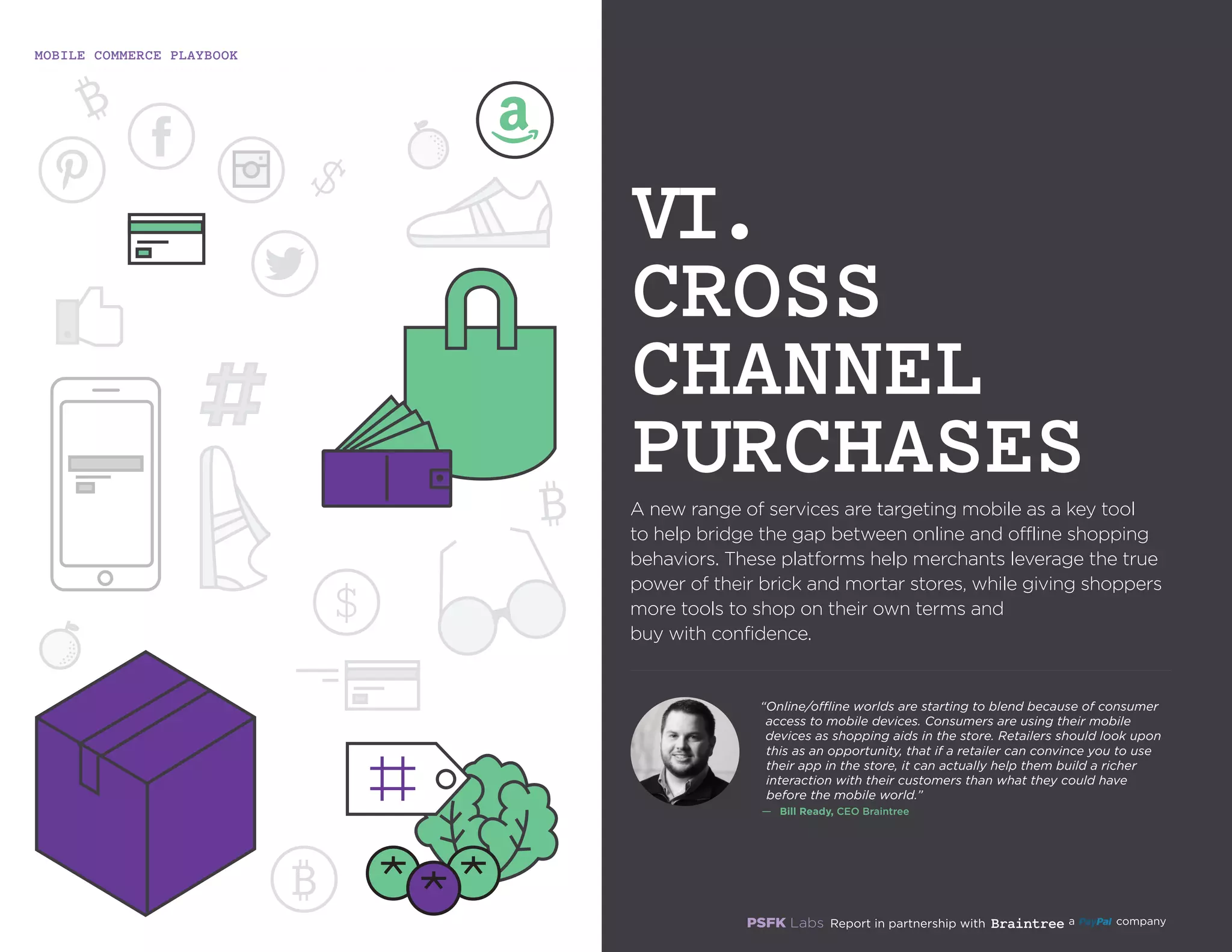 MOBILE COMMERCE PLAYBOOK
22
A new range of services are targeting mobile as a key
tool to help bridge the gap between online and offline
shopping behaviors. These platforms help merchants
leverage the true power of their brick and mortar stores,
while giving shoppers more tools to shop on their own
terms and buy with confidence.
VI.
CROSS
CHANNEL
PURCHASES
“Online/offline worlds are starting to blend because of
consumer access to mobile devices. Consumers are using
their mobile devices as shopping aids in the store. Retailers
should look upon this as an opportunity, that if a retailer can
convince you to use their app in the store, it can actually help
them build a richer interaction with their customers than
what they could have before the mobile world.”
—	 Bill Ready, CEO Braintree
 