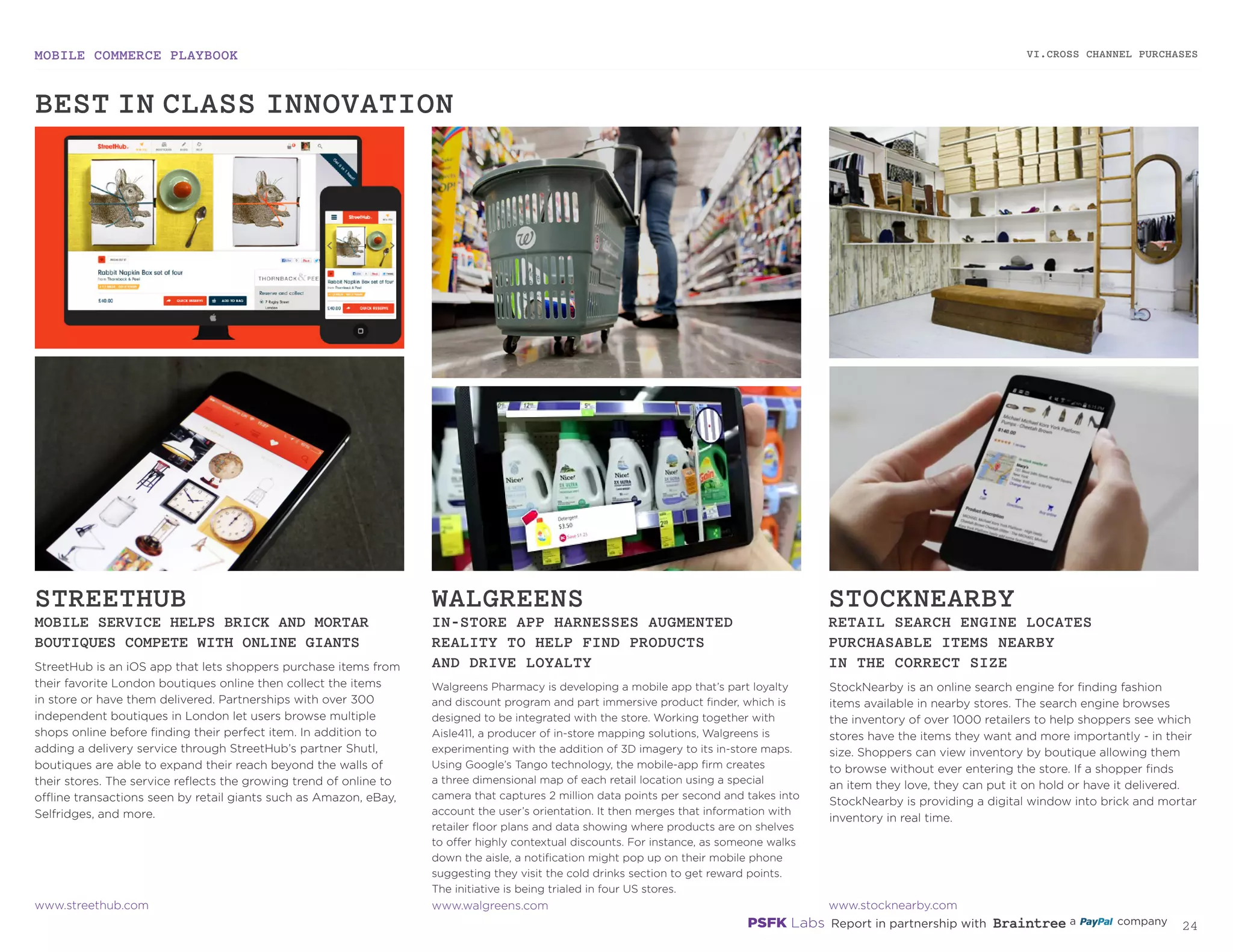 MOBILE COMMERCE PLAYBOOK
23
StreetHub is an iOS app that lets shoppers purchase items
from their favorite London boutiques online then collect
the items in store or have them delivered. Partnerships with
over 300 independent boutiques in London let users browse
multiple shops online before finding their perfect item. In
addition to adding a delivery service through StreetHub’s
partner Shutl, boutiques are able to expand their reach beyond
the walls of their stores. The service reflects the growing trend
of online to offline transactions seen by retail giants such as
Amazon, eBay, Selfridges, and more.
Walgreens Pharmacy is developing a mobile app that’s part loyalty
and discount program and part immersive product finder, which is
designed to be integrated with the store. Working together with
Aisle411, a producer of in-store mapping solutions, Walgreens is
experimenting with the addition of 3D imagery to its in-store maps.
Using Google’s Tango technology, the mobile-app firm creates
a three dimensional map of each retail location using a special
camera that captures 2 million data points per second and takes into
account the user’s orientation. It then merges that information with
retailer floor plans and data showing where products are on shelves
to offer highly contextual discounts. For instance, as someone walks
down the aisle, a notification might pop up on their mobile phone
suggesting they visit the cold drinks section to get reward points.
The initiative is being trialed in four US stores.
StockNearby is an online search engine for finding fashion
items available in nearby stores. The search engine browses
the inventory of over 1000 retailers to help shoppers see which
stores have the items they want and more importantly - in
their size. Shoppers can view inventory by boutique allowing
them to browse without ever entering the store. If a shopper
finds an item they love, they can put it on hold or have it
delivered. StockNearby is providing a digital window into brick
and mortar inventory in real time.
STREETHUB
MOBILE SERVICE HELPS BRICK AND MORTAR
BOUTIQUES COMPETE WITH ONLINE GIANTS
WALGREENS
IN-STORE APP HARNESSES AUGMENTED
REALITY TO HELP FIND PRODUCTS
AND DRIVE LOYALTY
STOCKNEARBY
RETAIL SEARCH ENGINE LOCATES
PURCHASABLE ITEMS NEARBY
IN THE CORRECT SIZE
streethub.com
walgreens.com
stocknearby.com
VI.CROSS CHANNEL PURCHASES
BEST-IN-CLASS INNOVATION
 