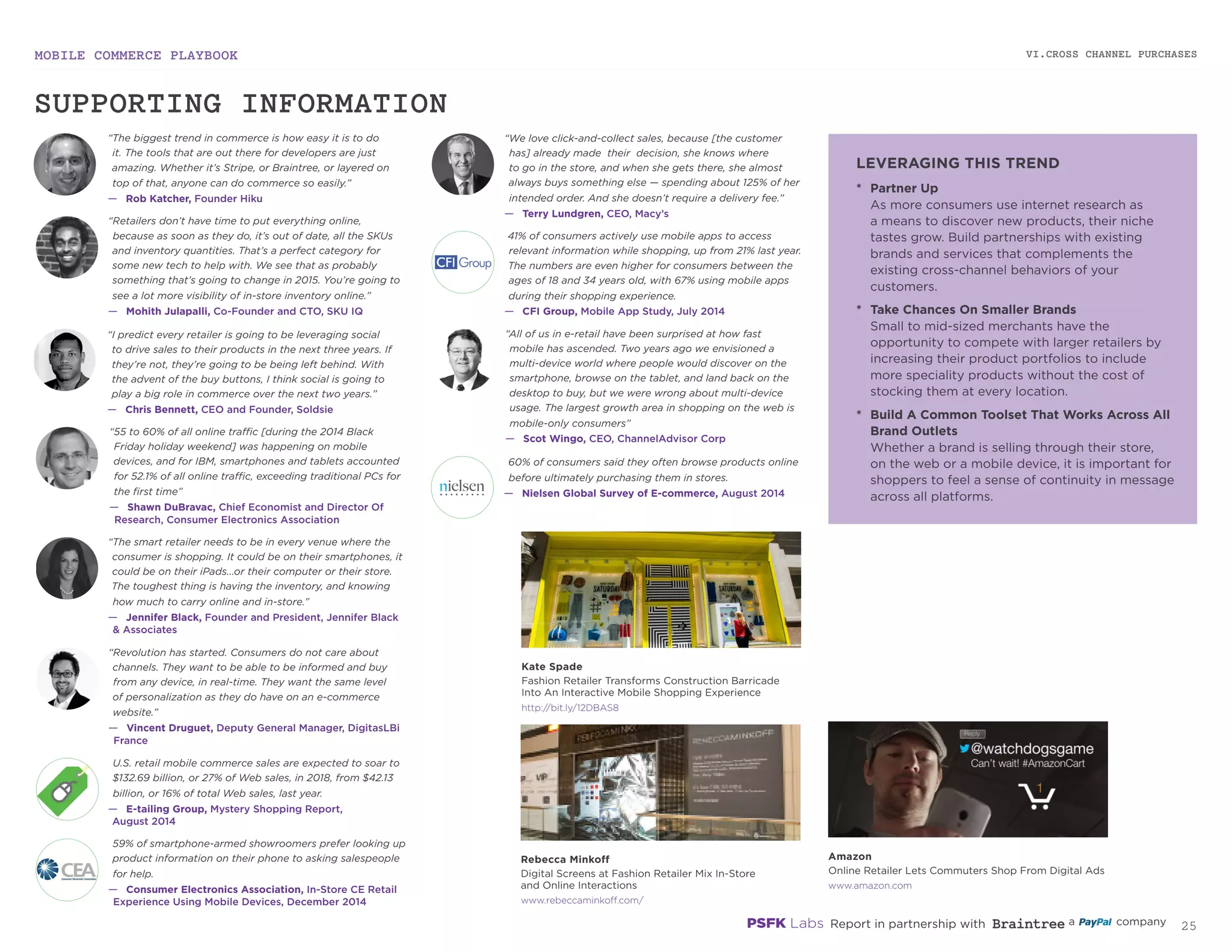 MOBILE COMMERCE PLAYBOOK
24
VI.CROSS CHANNEL PURCHASES
rebeccaminkoff.com/
amazon.com
bit.ly/12DBAS8
41% of consumers actively use mobile apps to access
relevant information while shopping, up from 21% last year.
The numbers are even higher for consumers between the
ages of 18 and 34 years old, with 67% using mobile apps
during their shopping experience.
—	 CFI Group, Mobile App Study, July 2014
“55 to 60% of all online traffic [during the 2014 Black
Friday holiday weekend] was happening on mobile
devices, and for IBM, smartphones and tablets accounted
for 52.1% of all online traffic, exceeding traditional PCs for
the first time”
—	 Shawn DuBravac, Chief Economist and Director Of
Research, Consumer Electronics Association
U.S. retail mobile commerce sales are expected to soar to
$132.69 billion, or 27% of Web sales, in 2018, from $42.13
billion, or 16% of total Web sales, last year.
—	 E-tailing Group, Mystery Shopping Report,
August 2014
“We love click-and-collect sales, because [the customer
has] already made their decision, she knows where
to go in the store, and when she gets there, she almost
always buys something else — spending about 125% of her
intended order. And she doesn’t require a delivery fee.”
—	 Terry Lundgren, CEO, Macy’s
59% of smartphone-armed showroomers prefer looking
up product information on their phone to asking
salespeople for help.
—	 Consumer Electronics Association, In-Store CE Retail
Experience Using Mobile Devices, December 2014
60% of consumers said they often browse products online
before ultimately purchasing them in stores.
—	 Nielsen Global Survey of E-commerce, August 2014
“The smart retailer needs to be in every venue where the
consumer is shopping. It could be on their smartphones, it
could be on their iPads...or their computer or their store.
The toughest thing is having the inventory, and knowing
how much to carry online and in-store.”
—	 Jennifer Black, Founder and President, Jennifer Black
& Associates
“Revolution has started. Consumers do not care about
channels. They want to be able to be informed and buy
from any device, in real-time. They want the same level
of personalization as they do have on an e-commerce
website.”
—	 Vincent Druguet, Deputy General Manager, DigitasLBi
France
“All of us in e-retail have been surprised at how fast
mobile has ascended. Two years ago we envisioned a
multi-device world where people would discover on the
smartphone, browse on the tablet, and land back on the
desktop to buy, but we were wrong about multi-device
usage. The largest growth area in shopping on the web is
mobile-only consumers”
—	 Scot Wingo, CEO, ChannelAdvisor Corp
“I predict every retailer is going to be leveraging social
to drive sales to their products in the next three years. If
they’re not, they’re going to be being left behind. With
the advent of the buy buttons, I think social is going to
play a big role in commerce over the next two years.”
—	 Chris Bennett, CEO and Founder, Soldsie
“The biggest trend in commerce is how easy it is to do
it. The tools that are out there for developers are just
amazing. Whether it’s Stripe, or Braintree, or layered on
top of that, anyone can do commerce so easily.”
—	 Rob Katcher, Founder Hiku
“Retailers don’t have time to put everything online,
because as soon as they do, it’s out of date, all the SKUs
and inventory quantities. That’s a perfect category for
some new tech to help with. We see that as probably
something that’s going to change in 2015. You’re going to
see a lot more visibility of in‑store inventory online.”
—	 Mohith Julapalli, Co-Founder and CTO, SKU IQ
*	 Partner Up
As more consumers use internet research
as a means to discover new products, their niche
tastes grow. Build partnerships with existing
brands and services that complements the
existing cross-channel behaviors of
your customers.
*	 Take Chances On Smaller Brands
Small to mid-sized merchants have the
opportunity to compete with larger retailers by
increasing their product portfolios to include
more specialty products without the cost of
stocking them at every location.
*	 Build A Common Toolset That Works Across All
Brand Outlets
Whether a brand is selling through their store,
on the web or a mobile device, it is important for
shoppers to feel a sense of continuity in message
across all platforms.
Rebecca Minkoff
Digital Screens at Fashion Retailer Mix In-Store
and Online Interactions
Amazon
Online Retailer Lets Commuters Shop From Digital Ads
Kate Spade
Fashion Retailer Transforms Construction Barricade
Into An Interactive Mobile Shopping Experience
SUPPORTING INFORMATION
LEVERAGING THIS TREND
 