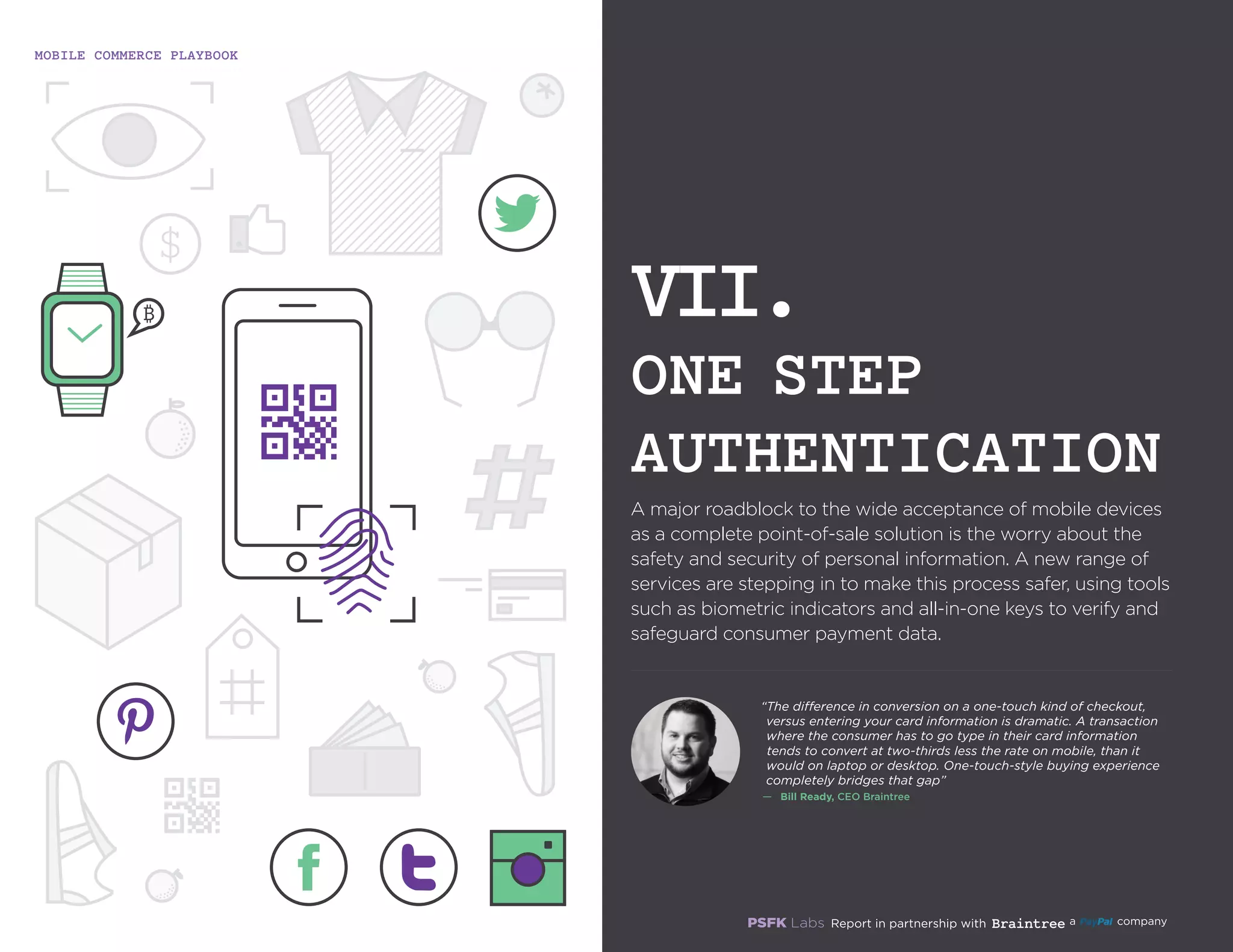 MOBILE COMMERCE PLAYBOOK
26
A major roadblock to the wide acceptance of mobile devices
as a complete point-of-sale solution is the worry about the
safety and security of personal information. A new range of
services are stepping in to make this process safer, using tools
such as biometric indicators and all-in-one keys to verify and
safeguard consumer payment data.
VII.
ONE STEP
AUTHENTICATION
“The difference in conversion on a one‑touch kind of checkout,
versus entering your card information is dramatic. A
transaction where the consumer has to go type in their card
information tends to convert at two‑thirds less the rate on
mobile, than it would on laptop or desktop. One‑touch‑style
buying experience completely bridges that gap”
—	 Bill Ready, CEO Braintree
 