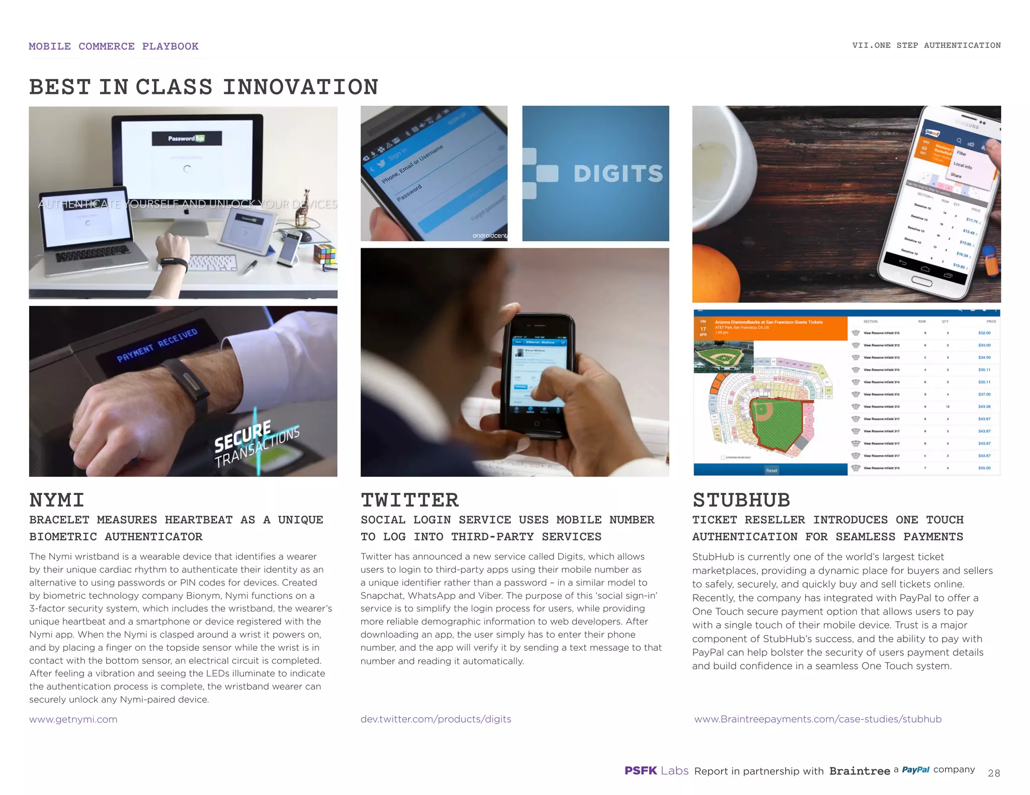 MOBILE COMMERCE PLAYBOOK
27
The Nymi wristband is a wearable device that identifies a wearer
by their unique cardiac rhythm to authenticate their identity as an
alternative to using passwords or PIN codes for devices. Created
by biometric technology company Bionym, Nymi functions on a
3-factor security system, which includes the wristband, the wearer’s
unique heartbeat and a smartphone or device registered with the
Nymi app. When the Nymi is clasped around a wrist it powers on,
and by placing a finger on the topside sensor while the wrist is in
contact with the bottom sensor, an electrical circuit is completed.
After feeling a vibration and seeing the LEDs illuminate to indicate
the authentication process is complete, the wristband wearer can
securely unlock any Nymi-paired device.
Twitter has announced a new service called Digits, which allows
users to login to third-party apps using their mobile number as
a unique identifier rather than a password – in a similar model to
Snapchat, WhatsApp and Viber. The purpose of this ‘social sign-in’
service is to simplify the login process for users, while providing
more reliable demographic information to web developers. After
downloading an app, the user simply has to enter their phone
number, and the app will verify it by sending a text message to that
number and reading it automatically.
StubHub is currently one of the world’s largest ticket
marketplaces, providing a dynamic place for buyers and sellers
to safely, securely, and quickly buy and sell tickets online.
Recently, the company has integrated with PayPal to offer a
One Touch secure payment option that allows users to pay
with a single touch of their mobile device. Trust is a major
component of StubHub’s success, and the ability to pay with
PayPal can help bolster the security of users payment details
and build confidence in a seamless One Touch system.
NYMI
BRACELET MEASURES HEARTBEAT AS
AN UNIQUE BIOMETRIC AUTHENTICATOR
TWITTER
SOCIAL LOGIN SERVICE USES MOBILE NUMBER
TO LOG INTO THIRD-PARTY SERVICES
STUBHUB
TICKET RESELLER INTRODUCES ONE TOUCH
AUTHENTICATION FOR SEAMLESS PAYMENTS
getnymi.com
dev.twitter.com/products/digits
Braintreepayments.com/case-studies/stubhub
VII.ONE STEP AUTHENTICATION
BEST-IN-CLASS INNOVATION
 