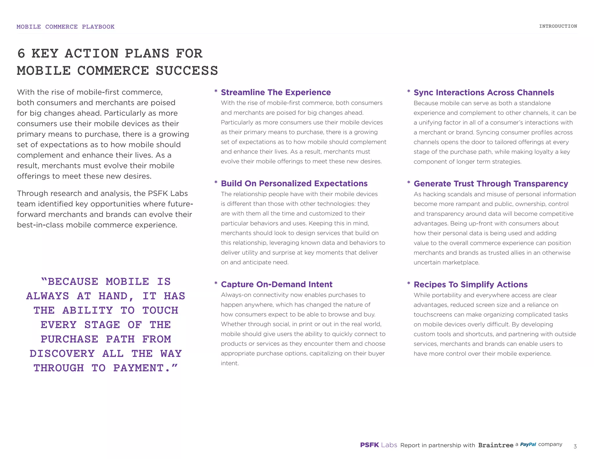MOBILE COMMERCE PLAYBOOK
2
*	Streamline The Experience
With the rise of mobile-first commerce, both
consumers and merchants are poised for big changes
ahead. Particularly as more consumers use their mobile
devices as their primary means to purchase, there is a
growing set of expectations as to how mobile should
complement and enhance their lives. As a result,
merchants must evolve their mobile offerings to meet
these new desires.
*	Build On Personalized Expectations
The relationship people have with their mobile devices
is different than those with other technologies: they
are with them all the time and customized to their
particular behaviors and uses. Keeping this in mind,
merchants should look to design services that build on
this relationship, leveraging known data and behaviors
to deliver utility and surprise at key moments that
deliver on and anticipate need.
*	Capture On-Demand Intent
Always-on connectivity now enables purchases to
happen anywhere, which has changed the nature
of how consumers expect to be able to browse and
buy. Whether through social, in print or out in the real
world, mobile should give users the ability to quickly
connect to products or services as they encounter
them and choose appropriate purchase options,
capitalizing on their buyer intent.
*	Sync Interactions Across Channels
Because mobile can serve as both a standalone
experience and complement to other channels, it can be
a unifying factor in all of a consumer’s interactions with
a merchant or brand. Syncing consumer profiles across
channels opens the door to tailored offerings at every
stage of the purchase path, while making loyalty a key
component of longer term strategies.
*	Generate Trust Through Transparency
As hacking scandals and misuse of personal information
become more rampant and public, ownership, control
and transparency around data will become competitive
advantages. Being up-front with consumers about
how their personal data is being used and adding
value to the overall commerce experience can position
merchants and brands as trusted allies in an otherwise
uncertain marketplace.
*	Recipes To Simplify Actions
While portability and everywhere access are clear
advantages, reduced screen size and a reliance on
touchscreens can make organizing complicated tasks
on mobile devices overly difficult. By developing
custom tools and shortcuts, and partnering with outside
services, merchants and brands can enable users to
have more control over their mobile experience.
6 KEY ACTION PLANS FOR
MOBILE COMMERCE SUCCESS
“BECAUSE MOBILE IS
ALWAYS AT HAND, IT HAS
THE ABILITY TO TOUCH
EVERY STAGE OF THE
PURCHASE PATH FROM
DISCOVERY ALL THE WAY
THROUGH TO PAYMENT.”
With the rise of mobile-first commerce,
both consumers and merchants are poised
for big changes ahead. Particularly as more
consumers use their mobile devices as their
primary means to purchase, there is a growing
set of expectations as to how mobile should
complement and enhance their lives. As a
result, merchants must evolve their mobile
offerings to meet these new desires.
Through research and analysis, the PSFK Labs
team identified key opportunities where future-
forward merchants and brands can evolve their
best-in-class mobile commerce experience.
INTRODUCTION
 