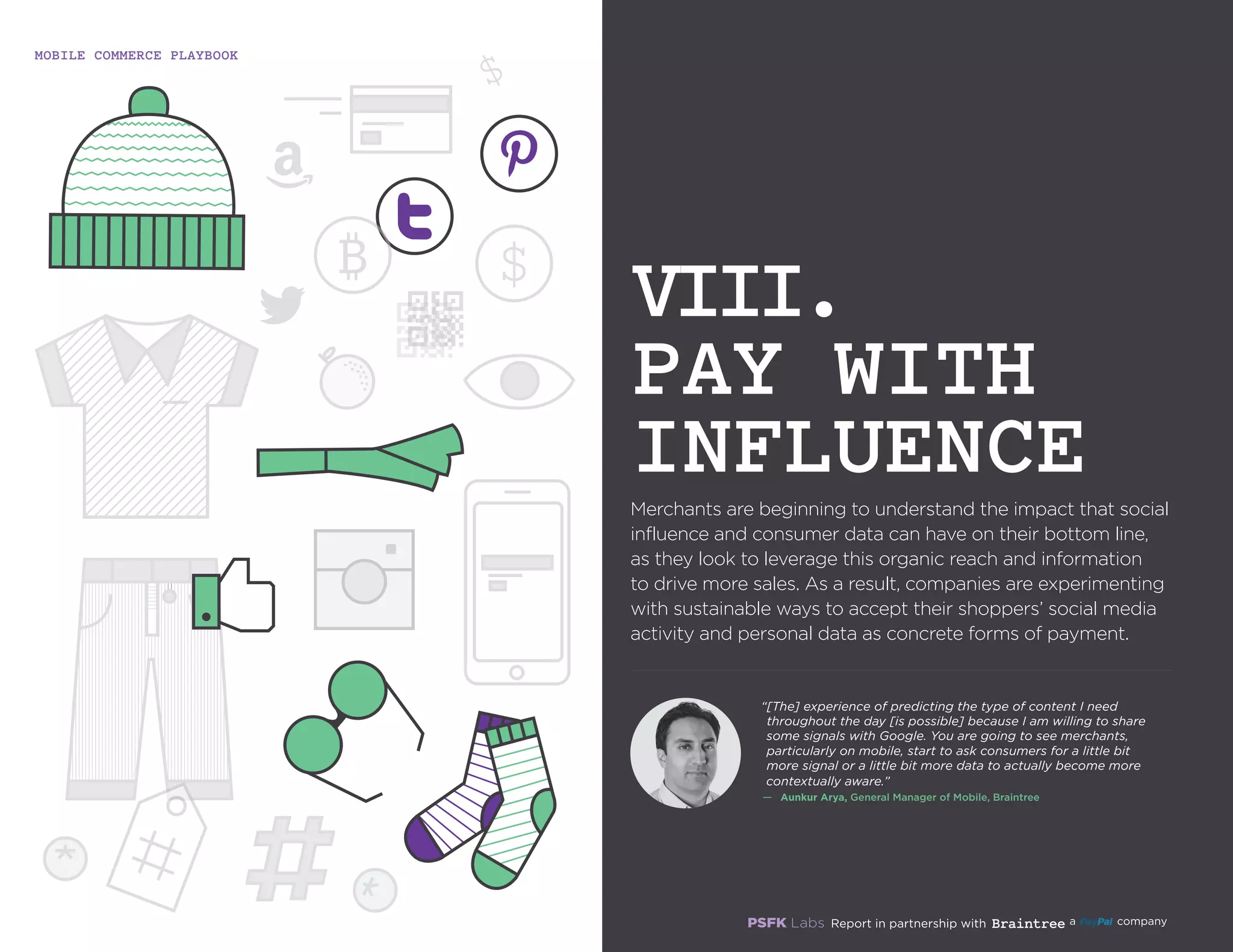 MOBILE COMMERCE PLAYBOOK
29
Merchants are beginning to understand the impact that social
influence and consumer data can have on their bottom line,
as they look to leverage this organic reach and information
to drive more sales. As a result, companies are experimenting
with sustainable ways to accept their shoppers’ social media
activity and personal data as concrete forms of payment.
VIII.
PAY WITH
INFLUENCE
“[The] experience of predicting the type of content I need
throughout the day [is possible] because I am willing to
share some signals with Google. You are going to see
merchants, particularly on mobile, start to ask consumers
for a little bit more signal or a little bit more data to
actually become more contextually aware.”
—	 Aunkur Arya, General Manager of Mobile, Braintree
 