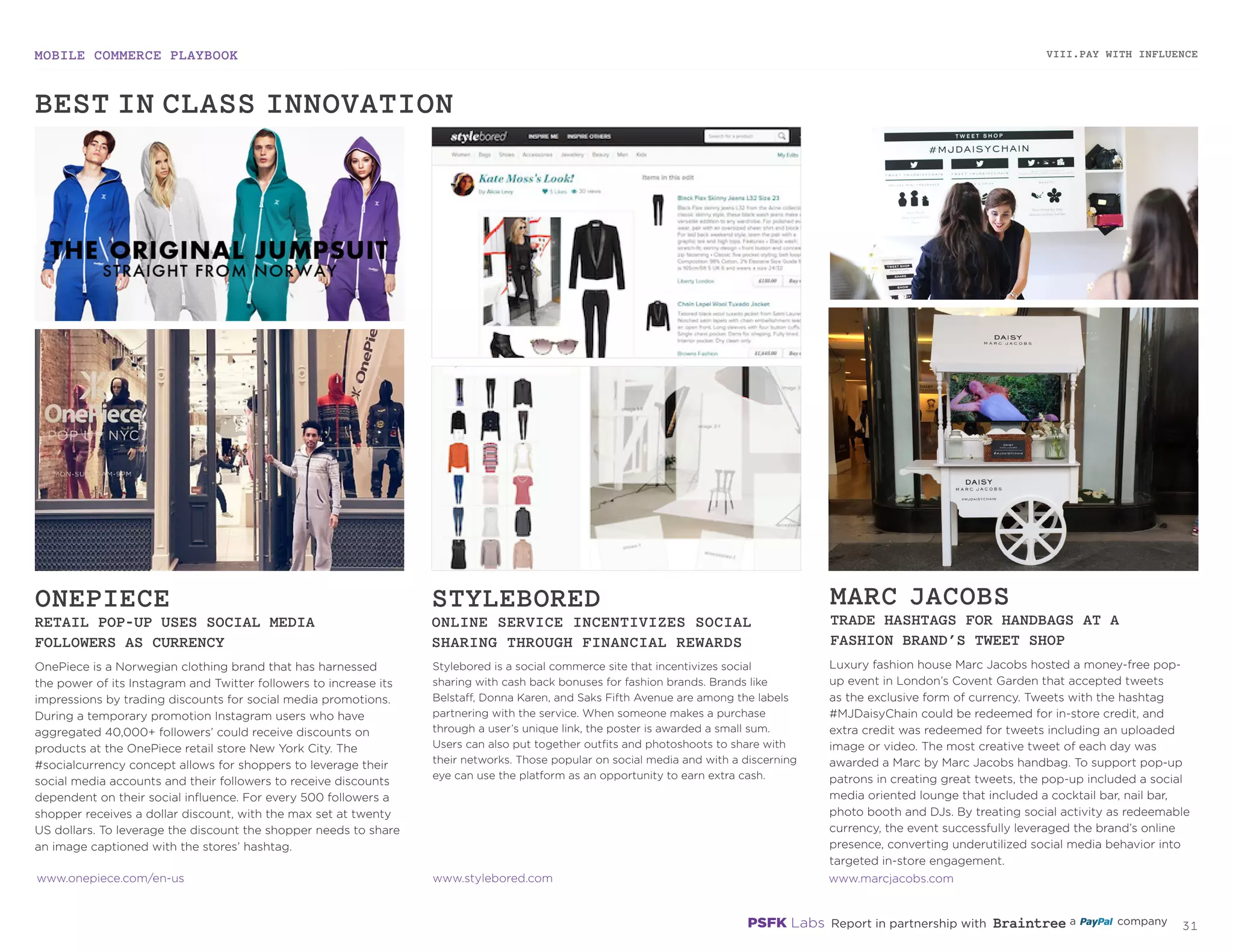 MOBILE COMMERCE PLAYBOOK
30
OnePiece is a Norwegian clothing brand that has harnessed
the power of its Instagram and Twitter followers to increase its
impressions by trading discounts for social media promotions.
During a temporary promotion Instagram users who have
aggregated 40,000+ followers’ could receive discounts on
products at the OnePiece retail store New York City. The
#socialcurrency concept allows for shoppers to leverage their
social media accounts and their followers to receive discounts
dependent on their social influence. For every 500 followers a
shopper receives a dollar discount, with the max set at twenty
US dollars. To leverage the discount the shopper needs to share
an image captioned with the stores’ hashtag.
Stylebored is a social commerce site that incentivizes social
sharing with cash back bonuses for fashion brands. Brands like
Belstaff, Donna Karen, and Saks Fifth Avenue are among the labels
partnering with the service. When someone makes a purchase
through a user’s unique link, the poster is awarded a small sum.
Users can also put together outfits and photoshoots to share with
their networks. Those popular on social media and with a discerning
eye can use the platform as an opportunity to earn extra cash.
Luxury fashion house Marc Jacobs hosted a money-free pop-
up event in London’s Covent Garden that accepted tweets
as the exclusive form of currency. Tweets with the hashtag
#MJDaisyChain could be redeemed for in-store credit, and
extra credit was redeemed for tweets including an uploaded
image or video. The most creative tweet of each day was
awarded a Marc by Marc Jacobs handbag. To support pop-up
patrons in creating great tweets, the pop-up included a social
media oriented lounge that included a cocktail bar, nail bar,
photo booth and DJs. By treating social activity as redeemable
currency, the event successfully leveraged the brand’s online
presence, converting underutilized social media behavior into
targeted in-store engagement.
ONEPIECE
RETAIL POP-UP USES SOCIAL MEDIA
FOLLOWERS AS CURRENCY
STYLEBORED
ONLINE SERVICE INCENTIVIZES SOCIAL
SHARING THROUGH FINANCIAL REWARDS
MARC JACOBS
TRADE HASHTAGS FOR HANDBAGS AT A
FASHION BRAND’S TWEET SHOP
onepiece.com/en-us
stylebored.com
marcjacobs.com
VIII.PAY WITH INFLUENCE
BEST-IN-CLASS INNOVATION
 