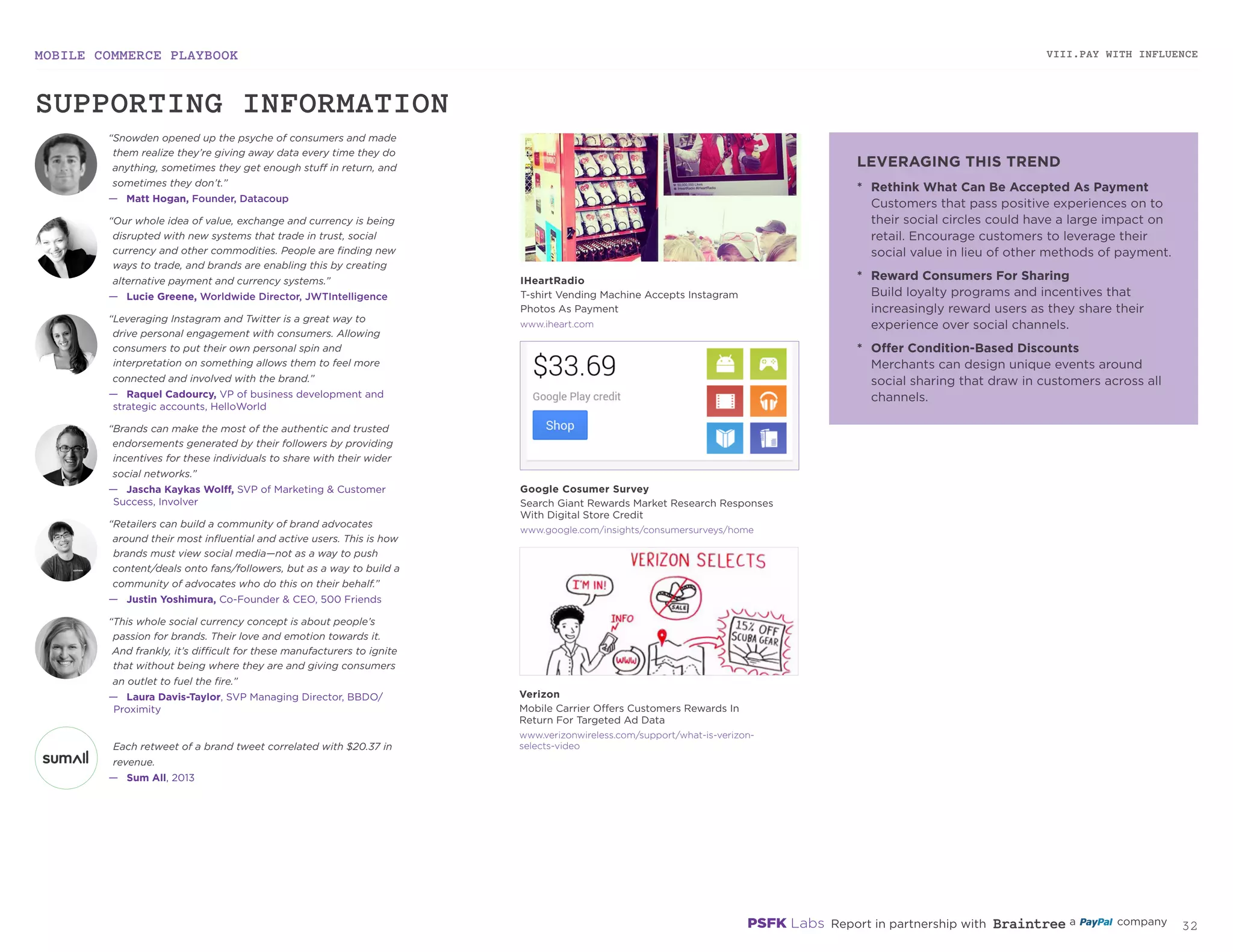 MOBILE COMMERCE PLAYBOOK
31
VIII.PAY WITH INFLUENCE
iheart.com
google.com/insights/consumersurveys/home
verizonwireless.com/support/what-is-verizon-selects-video
*	 Rethink What Can Be Accepted As Payment
Customers that pass positive experiences on to
their social circles could have a large impact on
retail. Encourage customers to leverage their
social value in lieu of other methods of payment.
*	 Reward Consumers For Sharing
Build loyalty programs and incentives that
increasingly reward users as they share their
experience over social channels.
*	 Offer Condition-Based Discounts
Merchants can design unique events around
social sharing that draw in customers across
all channels.
“Snowden opened up the psyche of consumers and made
them realize they’re giving away data every time they do
anything, sometimes they get enough stuff in return, and
sometimes they don’t.”
—	 Matt Hogan, Founder, Datacoup
“Our whole idea of value, exchange and currency is being
disrupted with new systems that trade in trust, social
currency and other commodities. People are finding new
ways to trade, and brands are enabling this by creating
alternative payment and currency systems.”
—	 Lucie Greene, Worldwide Director, JWTIntelligence
“Leveraging Instagram and Twitter is a great way to
drive personal engagement with consumers. Allowing
consumers to put their own personal spin and
interpretation on something allows them to feel more
connected and involved with the brand.”
—	 Raquel Cadourcy, VP of business development and
strategic accounts, HelloWorld
“Brands can make the most of the authentic and trusted
endorsements generated by their followers by providing
incentives for these individuals to share with their wider
social networks.”
—	 Jascha Kaykas Wolff, SVP of Marketing & Customer
Success, Involver
“Retailers can build a community of brand advocates
around their most influential and active users. This is how
brands must view social media—not as a way to push
content/deals onto fans/followers, but as a way to build a
community of advocates who do this on their behalf.”
—	 Justin Yoshimura, Co-Founder & CEO, 500 Friends
“This whole social currency concept is about people’s
passion for brands. Their love and emotion towards it.
And frankly, it’s difficult for these manufacturers to ignite
that without being where they are and giving consumers
an outlet to fuel the fire.”
—	 Laura Davis-Taylor, SVP Managing Director, BBDO/
Proximity
Each retweet of a brand tweet correlated with
$20.37 in revenue.
—	 Sum All, 2013
IHeartRadio
T-shirt Vending Machine Accepts
Instagram Photos As Payment
Google Consumer Survey
Search Giant Rewards Market Research Responses
With Digital Store Credit
Verizon
Mobile Carrier Offers Customers Rewards In
Return For Targeted Ad Data
SUPPORTING INFORMATION
LEVERAGING THIS TREND
 