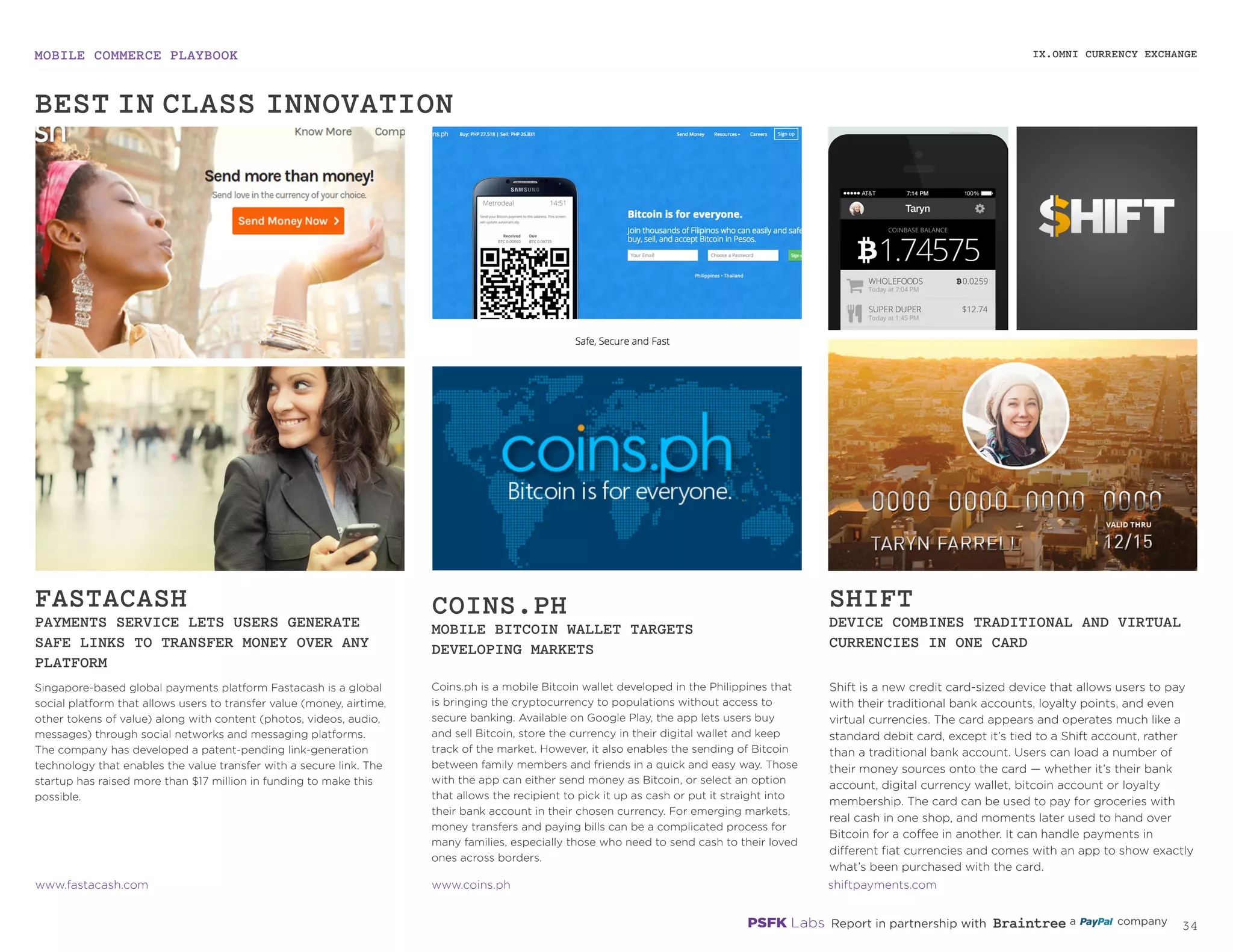 MOBILE COMMERCE PLAYBOOK
33
Singapore-based global payments platform Fastacash is a
global social platform that allows users to transfer value (money,
airtime, other tokens of value) along with content (photos,
videos, audio, messages) through social networks and messaging
platforms. The company has developed a patent-pending
link-generation technology that enables the value transfer with
a secure link. The startup has raised more than $17 million in
funding to make this possible.
Coins.ph is a mobile Bitcoin wallet developed in the Philippines
that is bringing the cryptocurrency to populations without access
to secure banking. Available on Google Play, the app lets users
buy and sell Bitcoin, store the currency in their digital wallet and
keep track of the market. However, it also enables the sending
of Bitcoin between family members and friends in a quick and
easy way. Those with the app can either send money as Bitcoin,
or select an option that allows the recipient to pick it up as cash
or put it straight into their bank account in their chosen currency.
For emerging markets, money transfers and paying bills can be a
complicated process for many families, especially those who need
to send cash to their loved ones across borders.
Shift is a new credit card-sized device that allows users to pay
with their traditional bank accounts, loyalty points, and even
virtual currencies. The card appears and operates much like a
standard debit card, except it’s tied to a Shift account, rather
than a traditional bank account. Users can load a number of
their money sources onto the card — whether it’s their bank
account, digital currency wallet, Bitcoin account or loyalty
membership. The card can be used to pay for groceries
with real cash in one shop, and moments later used to hand
over Bitcoin for a coffee in another. It can handle payments
in different fiat currencies and comes with an app to show
exactly what’s been purchased with the card.
FASTACASH
PAYMENTS SERVICE LETS USERS GENERATE
SAFE LINKS TO TRANSFER MONEY OVER ANY
PLATFORM
COINS.PH
MOBILE BITCOIN WALLET TARGETS
DEVELOPING MARKETS
SHIFT
DEVICE COMBINES TRADITIONAL AND VIRTUAL
CURRENCIES IN ONE CARD
fastacash.com
coins.ph
shiftpayments.com
IX.OMNI CURRENCY EXCHANGE
BEST-IN-CLASS INNOVATION
 