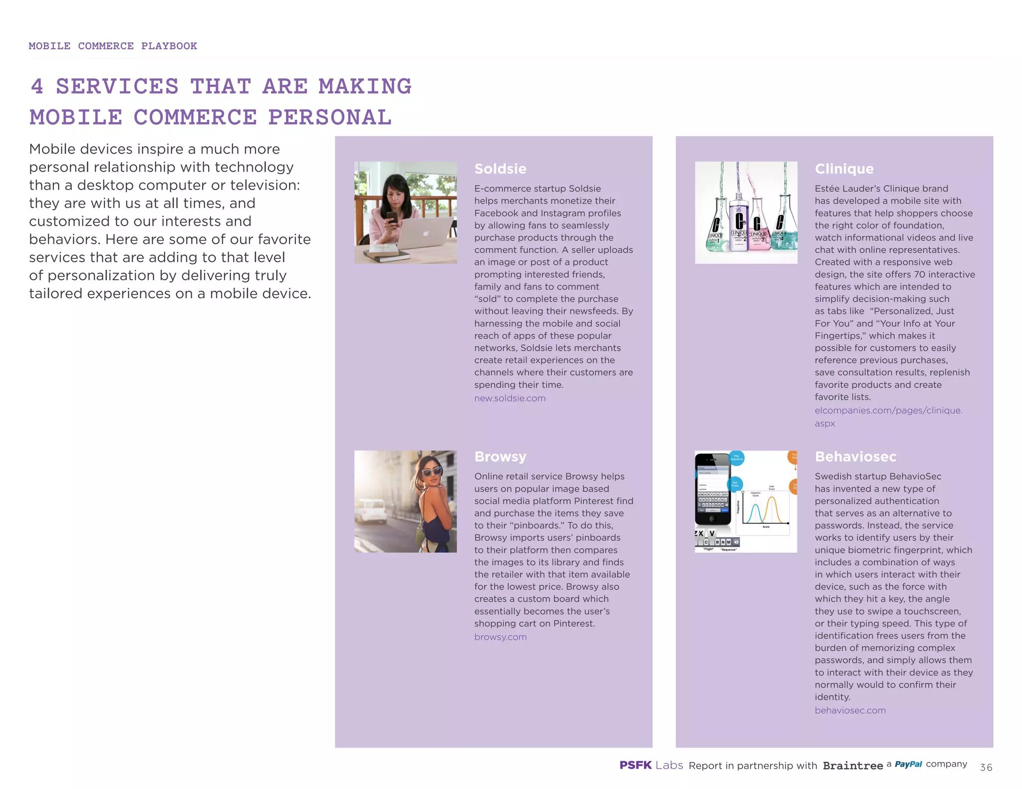 MOBILE COMMERCE PLAYBOOK
35
Mobile devices inspire a much more
personal relationship with technology
than a desktop computer or television:
they are with us at all times, and
customized to our interests and
behaviors. Here are some of our favorite
services that are adding to that level
of personalization by delivering truly
tailored experiences on a mobile device.
4 SERVICES THAT ARE MAKING
MOBILE COMMERCE PERSONAL
new.soldsie.com
elcompanies.com/pages/clinique.
aspx
browsy.com
behaviosec.com
Soldsie
E-commerce startup Soldsie
helps merchants monetize their
Facebook and Instagram profiles
by allowing fans to seamlessly
purchase products through the
comment function. A seller uploads
an image or post of a product
prompting interested friends,
family and fans to comment
“sold” to complete the purchase
without leaving their newsfeeds. By
harnessing the mobile and social
reach of apps of these popular
networks, Soldsie lets merchants
create retail experiences on the
channels where their customers are
spending their time.
Clinique
Estée Lauder’s Clinique brand
has developed a mobile site with
features that help shoppers choose
the right color of foundation,
watch informational videos and live
chat with online representatives.
Created with a responsive web
design, the site offers 70 interactive
features which are intended to
simplify decision-making such
as tabs like “Personalized, Just
For You” and “Your Info at Your
Fingertips,” which makes it
possible for customers to easily
reference previous purchases,
save consultation results, replenish
favorite products and create
favorite lists.
Behaviosec
Swedish startup BehavioSec
has invented a new type of
personalized authentication
that serves as an alternative to
passwords. Instead, the service
works to identify users by their
unique biometric fingerprint,
which includes a combination
of ways in which users interact
with their device, such as the
force with which they hit a key,
the angle they use to swipe a
touchscreen, or their typing
speed. This type of identification
frees users from the burden of
memorizing complex passwords,
and simply allows them to interact
with their device as they normally
would to confirm their identity.
Browsy
Online retail service Browsy helps
users on popular image based
social media platform Pinterest find
and purchase the items they save
to their “pinboards.” To do this,
Browsy imports users’ pinboards
to their platform then compares
the images to its library and finds
the retailer with that item available
for the lowest price. Browsy also
creates a custom board which
essentially becomes the user’s
shopping cart on Pinterest.
 